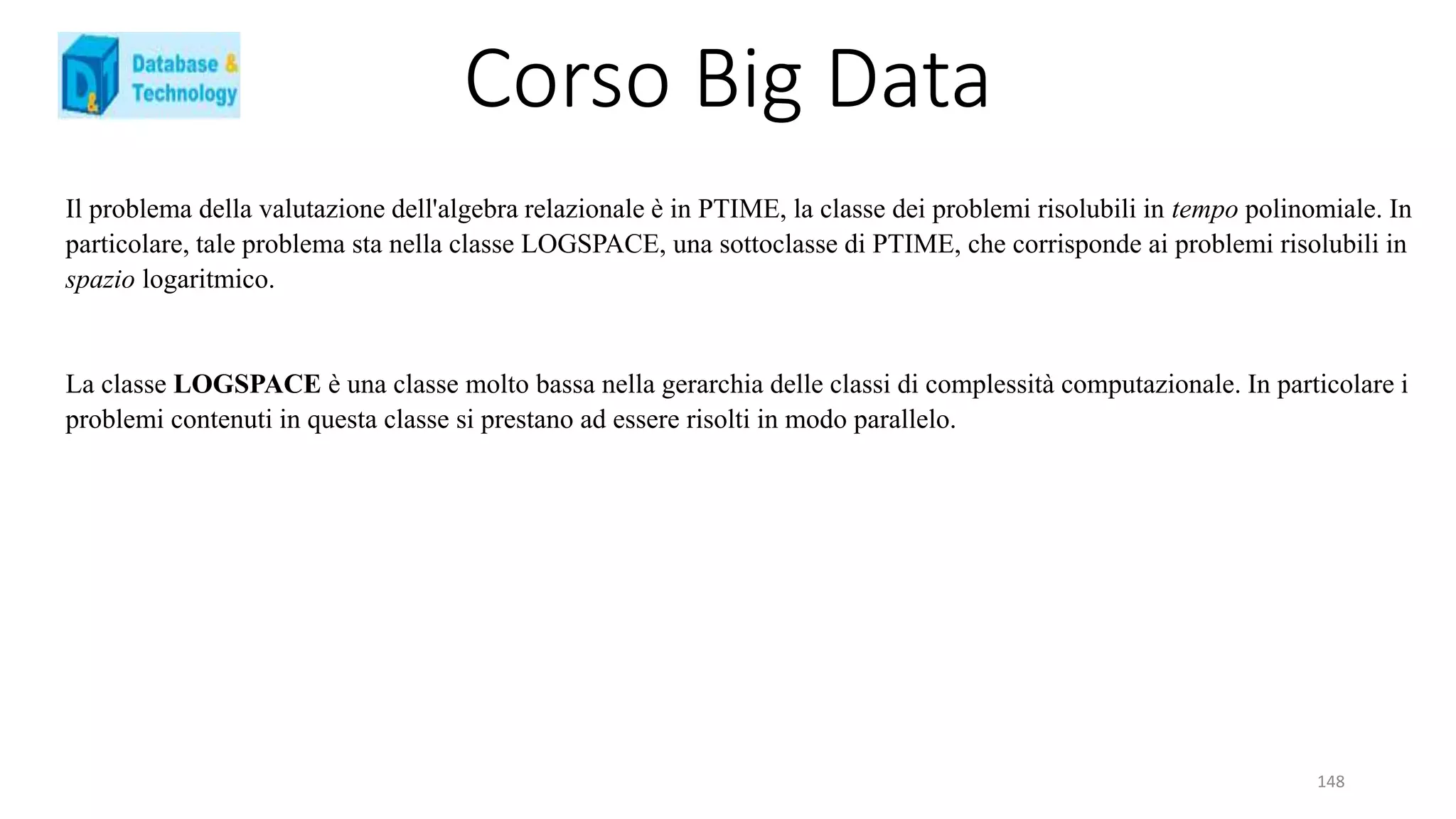 Corso Big Data
148
Il problema della valutazione dell'algebra relazionale è in PTIME, la classe dei problemi risolubili in tempo polinomiale. In
particolare, tale problema sta nella classe LOGSPACE, una sottoclasse di PTIME, che corrisponde ai problemi risolubili in
spazio logaritmico.
La classe LOGSPACE è una classe molto bassa nella gerarchia delle classi di complessità computazionale. In particolare i
problemi contenuti in questa classe si prestano ad essere risolti in modo parallelo.
 