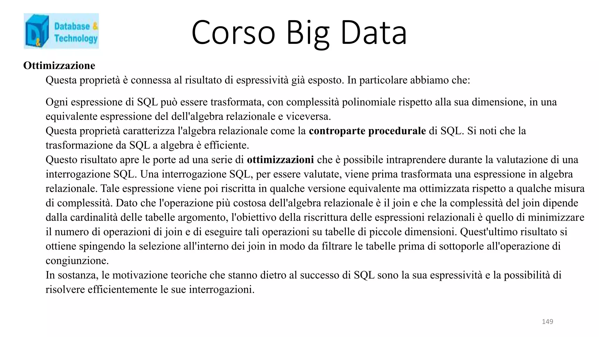 Corso Big Data
149
Ottimizzazione
Questa proprietà è connessa al risultato di espressività già esposto. In particolare abbiamo che:
Ogni espressione di SQL può essere trasformata, con complessità polinomiale rispetto alla sua dimensione, in una
equivalente espressione del dell'algebra relazionale e viceversa.
Questa proprietà caratterizza l'algebra relazionale come la controparte procedurale di SQL. Si noti che la
trasformazione da SQL a algebra è efficiente.
Questo risultato apre le porte ad una serie di ottimizzazioni che è possibile intraprendere durante la valutazione di una
interrogazione SQL. Una interrogazione SQL, per essere valutate, viene prima trasformata una espressione in algebra
relazionale. Tale espressione viene poi riscritta in qualche versione equivalente ma ottimizzata rispetto a qualche misura
di complessità. Dato che l'operazione più costosa dell'algebra relazionale è il join e che la complessità del join dipende
dalla cardinalità delle tabelle argomento, l'obiettivo della riscrittura delle espressioni relazionali è quello di minimizzare
il numero di operazioni di join e di eseguire tali operazioni su tabelle di piccole dimensioni. Quest'ultimo risultato si
ottiene spingendo la selezione all'interno dei join in modo da filtrare le tabelle prima di sottoporle all'operazione di
congiunzione.
In sostanza, le motivazione teoriche che stanno dietro al successo di SQL sono la sua espressività e la possibilità di
risolvere efficientemente le sue interrogazioni.
 