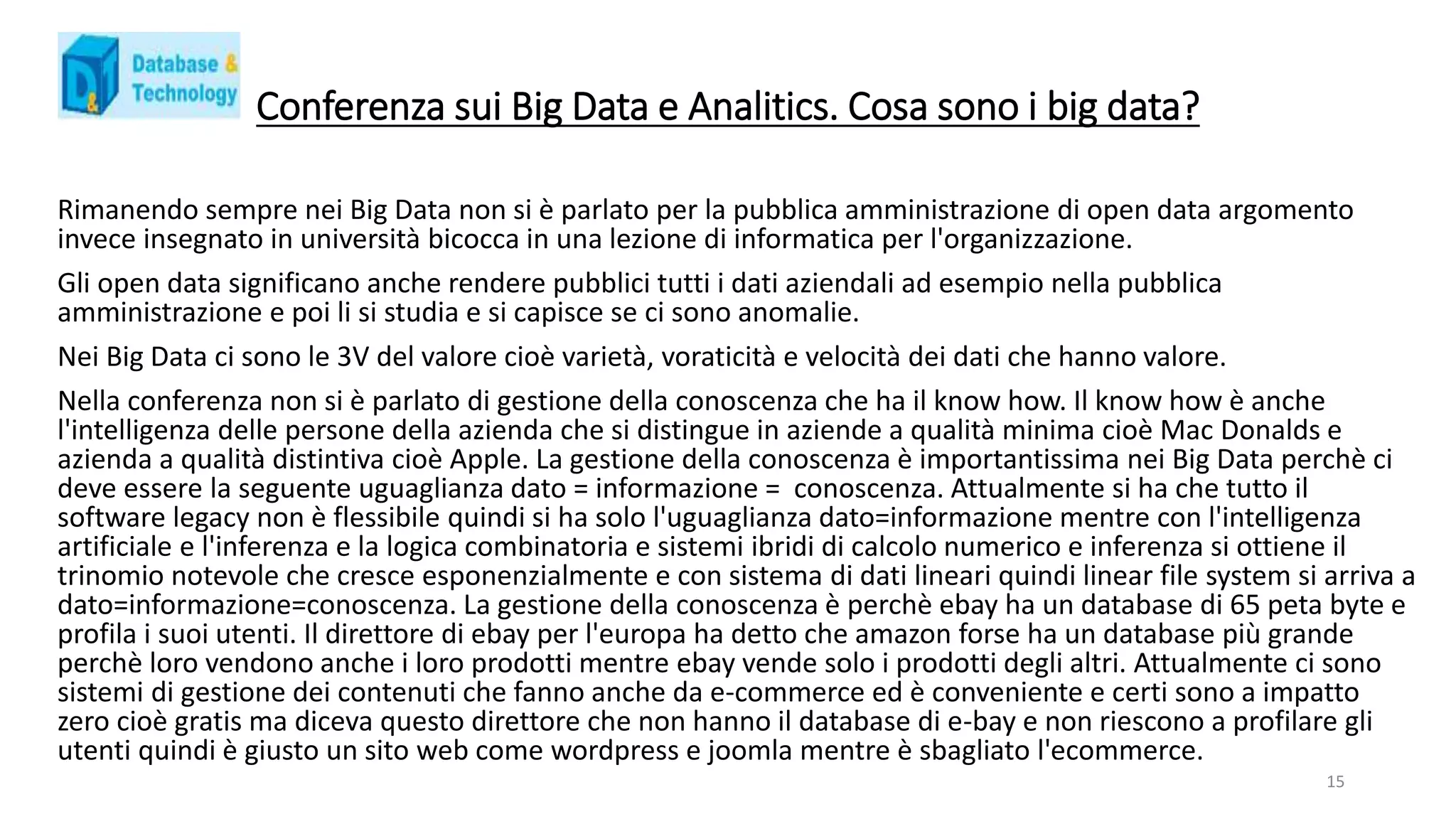 Conferenza sui Big Data e Analitics. Cosa sono i big data?
Rimanendo sempre nei Big Data non si è parlato per la pubblica amministrazione di open data argomento
invece insegnato in università bicocca in una lezione di informatica per l'organizzazione.
Gli open data significano anche rendere pubblici tutti i dati aziendali ad esempio nella pubblica
amministrazione e poi li si studia e si capisce se ci sono anomalie.
Nei Big Data ci sono le 3V del valore cioè varietà, voraticità e velocità dei dati che hanno valore.
Nella conferenza non si è parlato di gestione della conoscenza che ha il know how. Il know how è anche
l'intelligenza delle persone della azienda che si distingue in aziende a qualità minima cioè Mac Donalds e
azienda a qualità distintiva cioè Apple. La gestione della conoscenza è importantissima nei Big Data perchè ci
deve essere la seguente uguaglianza dato = informazione = conoscenza. Attualmente si ha che tutto il
software legacy non è flessibile quindi si ha solo l'uguaglianza dato=informazione mentre con l'intelligenza
artificiale e l'inferenza e la logica combinatoria e sistemi ibridi di calcolo numerico e inferenza si ottiene il
trinomio notevole che cresce esponenzialmente e con sistema di dati lineari quindi linear file system si arriva a
dato=informazione=conoscenza. La gestione della conoscenza è perchè ebay ha un database di 65 peta byte e
profila i suoi utenti. Il direttore di ebay per l'europa ha detto che amazon forse ha un database più grande
perchè loro vendono anche i loro prodotti mentre ebay vende solo i prodotti degli altri. Attualmente ci sono
sistemi di gestione dei contenuti che fanno anche da e-commerce ed è conveniente e certi sono a impatto
zero cioè gratis ma diceva questo direttore che non hanno il database di e-bay e non riescono a profilare gli
utenti quindi è giusto un sito web come wordpress e joomla mentre è sbagliato l'ecommerce.
15
 