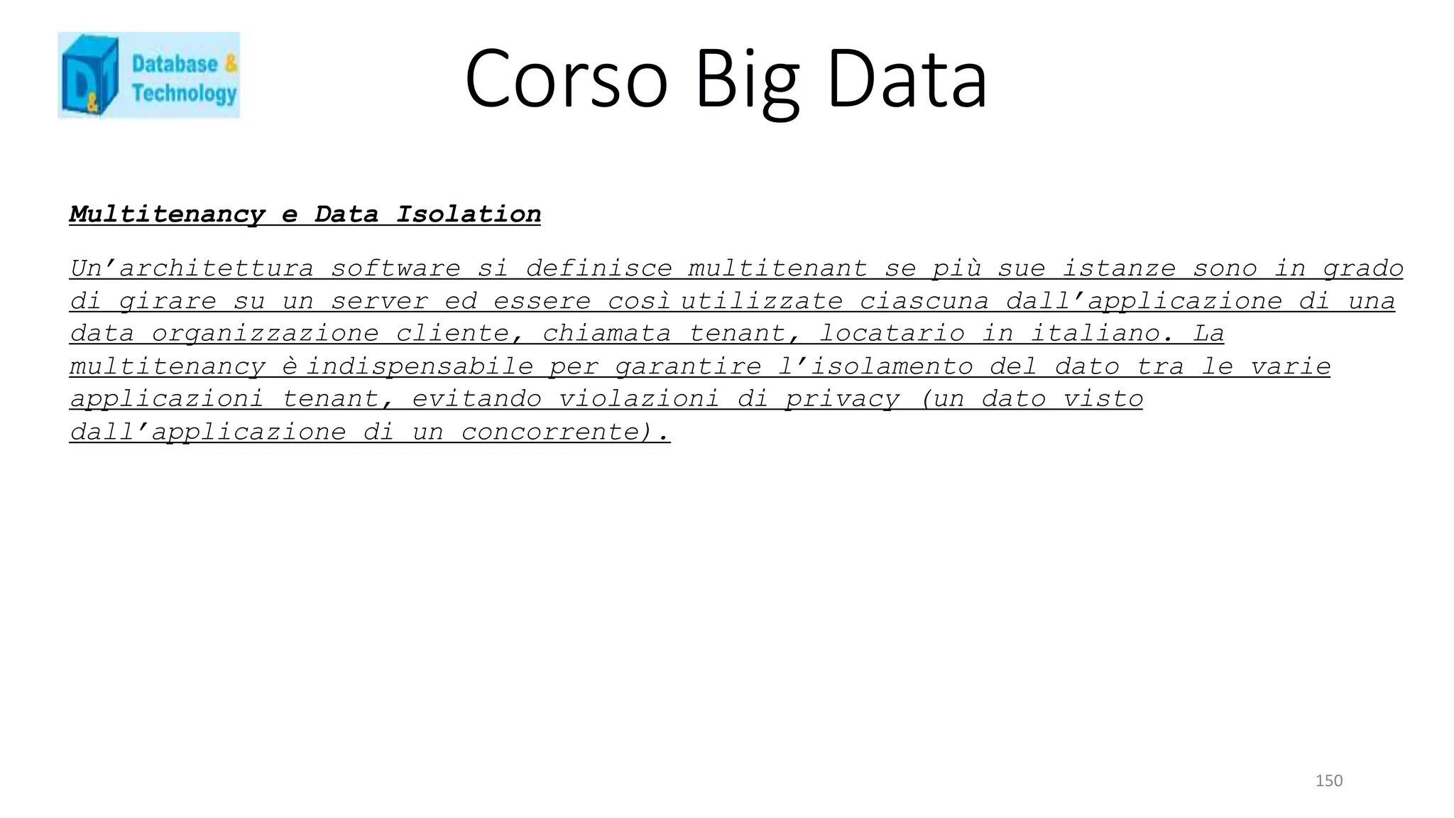 Corso Big Data
150
Multitenancy e Data Isolation
Un’architettura software si definisce multitenant se più sue istanze sono in grado
di girare su un server ed essere così utilizzate ciascuna dall’applicazione di una
data organizzazione cliente, chiamata tenant, locatario in italiano. La
multitenancy è indispensabile per garantire l’isolamento del dato tra le varie
applicazioni tenant, evitando violazioni di privacy (un dato visto
dall’applicazione di un concorrente).
 