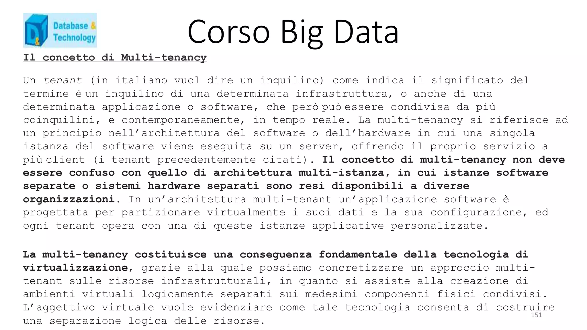 Corso Big Data
151
Il concetto di Multi-tenancy
Un tenant (in italiano vuol dire un inquilino) come indica il significato del
termine è un inquilino di una determinata infrastruttura, o anche di una
determinata applicazione o software, che però può essere condivisa da più
coinquilini, e contemporaneamente, in tempo reale. La multi-tenancy si riferisce ad
un principio nell’architettura del software o dell’hardware in cui una singola
istanza del software viene eseguita su un server, offrendo il proprio servizio a
più client (i tenant precedentemente citati). Il concetto di multi-tenancy non deve
essere confuso con quello di architettura multi-istanza, in cui istanze software
separate o sistemi hardware separati sono resi disponibili a diverse
organizzazioni. In un’architettura multi-tenant un’applicazione software è
progettata per partizionare virtualmente i suoi dati e la sua configurazione, ed
ogni tenant opera con una di queste istanze applicative personalizzate.
La multi-tenancy costituisce una conseguenza fondamentale della tecnologia di
virtualizzazione, grazie alla quale possiamo concretizzare un approccio multi-
tenant sulle risorse infrastrutturali, in quanto si assiste alla creazione di
ambienti virtuali logicamente separati sui medesimi componenti fisici condivisi.
L’aggettivo virtuale vuole evidenziare come tale tecnologia consenta di costruire
una separazione logica delle risorse.
 