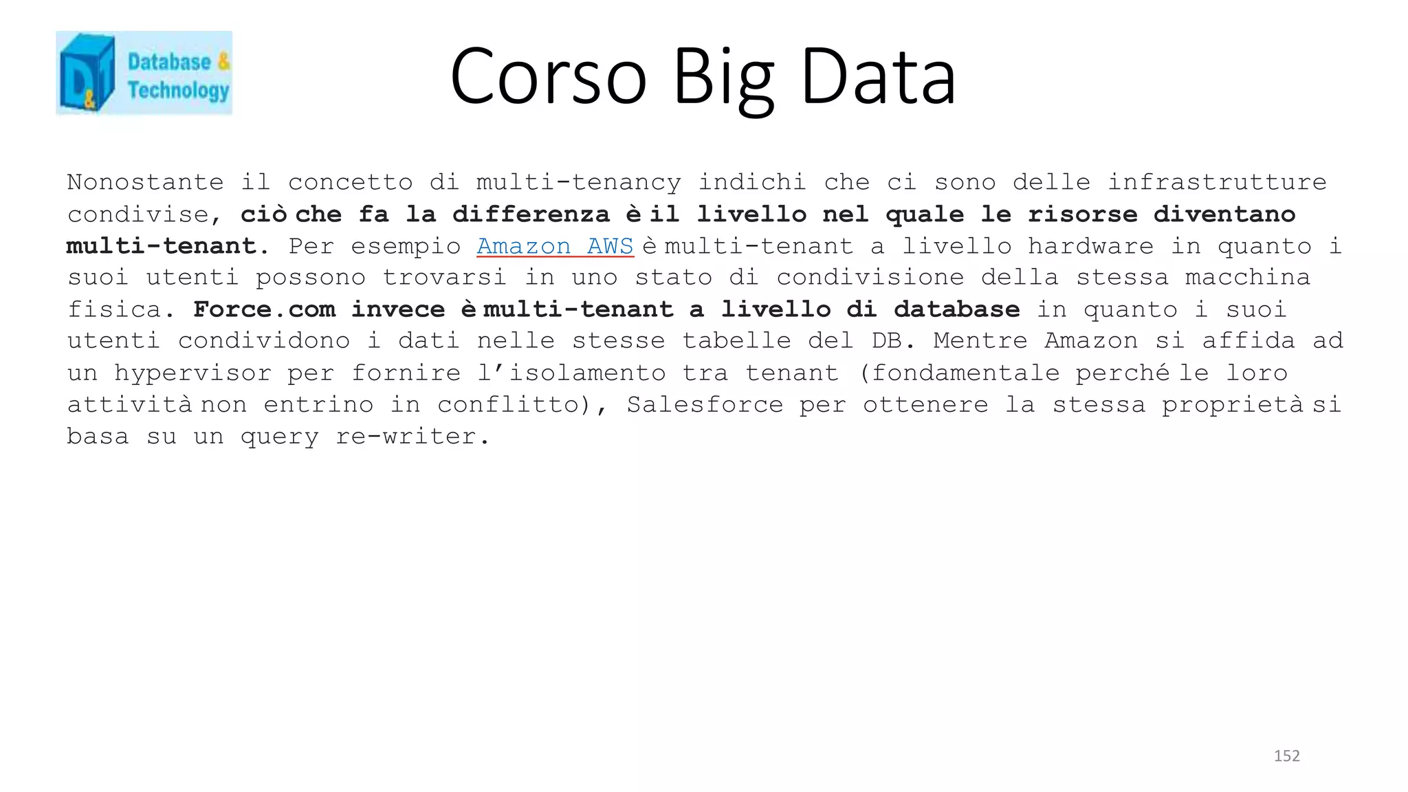 Corso Big Data
152
Nonostante il concetto di multi-tenancy indichi che ci sono delle infrastrutture
condivise, ciò che fa la differenza è il livello nel quale le risorse diventano
multi-tenant. Per esempio Amazon AWS è multi-tenant a livello hardware in quanto i
suoi utenti possono trovarsi in uno stato di condivisione della stessa macchina
fisica. Force.com invece è multi-tenant a livello di database in quanto i suoi
utenti condividono i dati nelle stesse tabelle del DB. Mentre Amazon si affida ad
un hypervisor per fornire l’isolamento tra tenant (fondamentale perché le loro
attività non entrino in conflitto), Salesforce per ottenere la stessa proprietà si
basa su un query re-writer.
 