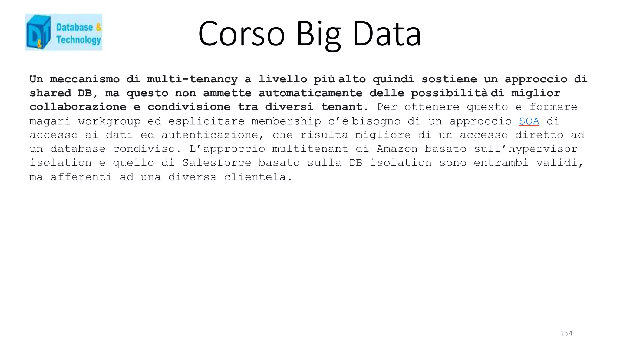 Corso Big Data
154
Un meccanismo di multi-tenancy a livello più alto quindi sostiene un approccio di
shared DB, ma questo non ammette automaticamente delle possibilità di miglior
collaborazione e condivisione tra diversi tenant. Per ottenere questo e formare
magari workgroup ed esplicitare membership c’è bisogno di un approccio SOA di
accesso ai dati ed autenticazione, che risulta migliore di un accesso diretto ad
un database condiviso. L’approccio multitenant di Amazon basato sull’hypervisor
isolation e quello di Salesforce basato sulla DB isolation sono entrambi validi,
ma afferenti ad una diversa clientela.
 