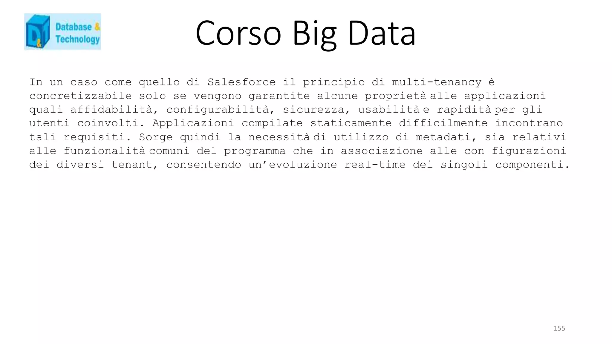 Corso Big Data
155
In un caso come quello di Salesforce il principio di multi-tenancy è
concretizzabile solo se vengono garantite alcune proprietà alle applicazioni
quali affidabilità, configurabilità, sicurezza, usabilità e rapidità per gli
utenti coinvolti. Applicazioni compilate staticamente difficilmente incontrano
tali requisiti. Sorge quindi la necessità di utilizzo di metadati, sia relativi
alle funzionalità comuni del programma che in associazione alle con figurazioni
dei diversi tenant, consentendo un’evoluzione real-time dei singoli componenti.
 
