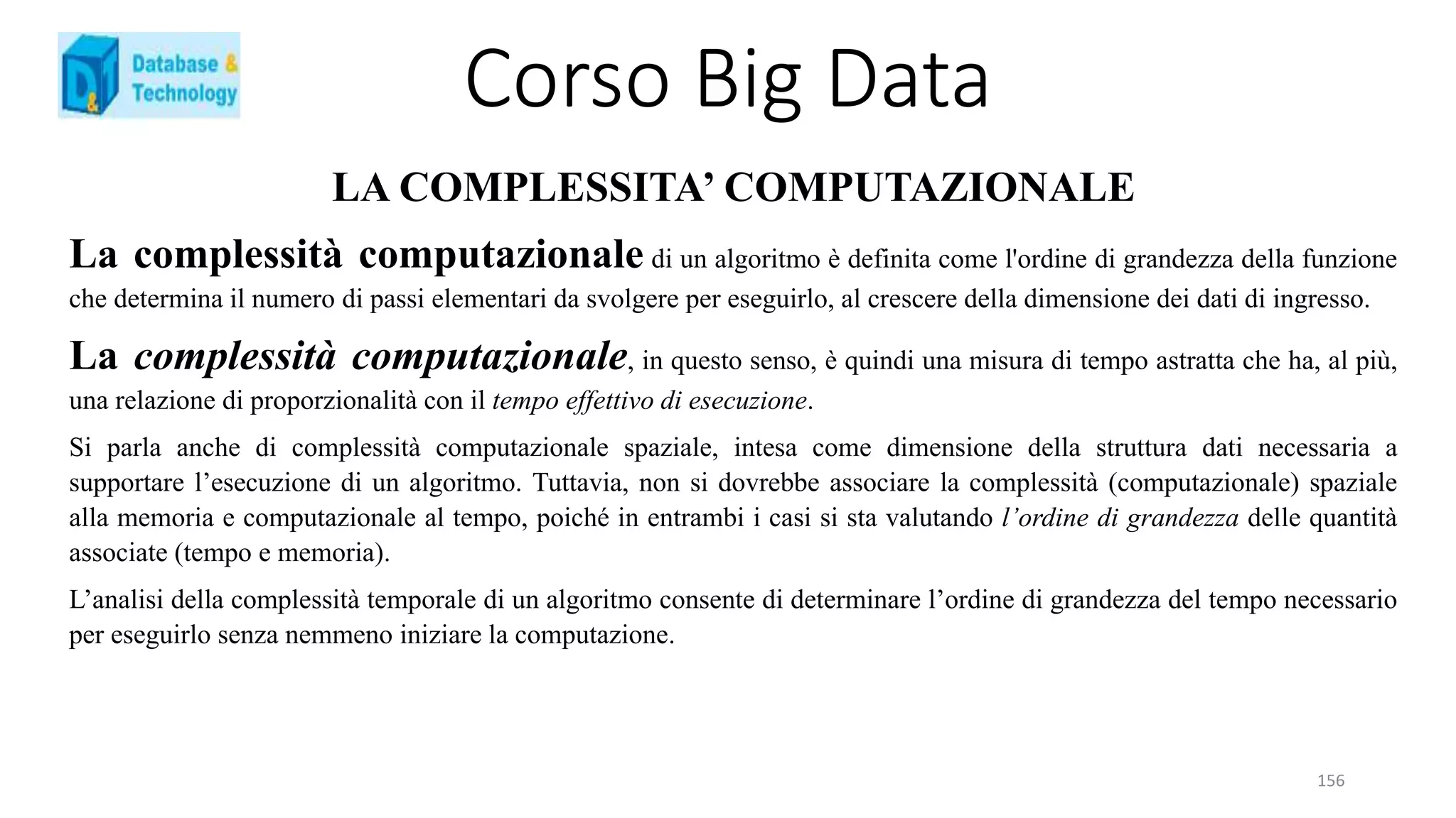 Corso Big Data
156
LA COMPLESSITA’ COMPUTAZIONALE
La complessità computazionale di un algoritmo è definita come l'ordine di grandezza della funzione
che determina il numero di passi elementari da svolgere per eseguirlo, al crescere della dimensione dei dati di ingresso.
La complessità computazionale, in questo senso, è quindi una misura di tempo astratta che ha, al più,
una relazione di proporzionalità con il tempo effettivo di esecuzione.
Si parla anche di complessità computazionale spaziale, intesa come dimensione della struttura dati necessaria a
supportare l’esecuzione di un algoritmo. Tuttavia, non si dovrebbe associare la complessità (computazionale) spaziale
alla memoria e computazionale al tempo, poiché in entrambi i casi si sta valutando l’ordine di grandezza delle quantità
associate (tempo e memoria).
L’analisi della complessità temporale di un algoritmo consente di determinare l’ordine di grandezza del tempo necessario
per eseguirlo senza nemmeno iniziare la computazione.
 