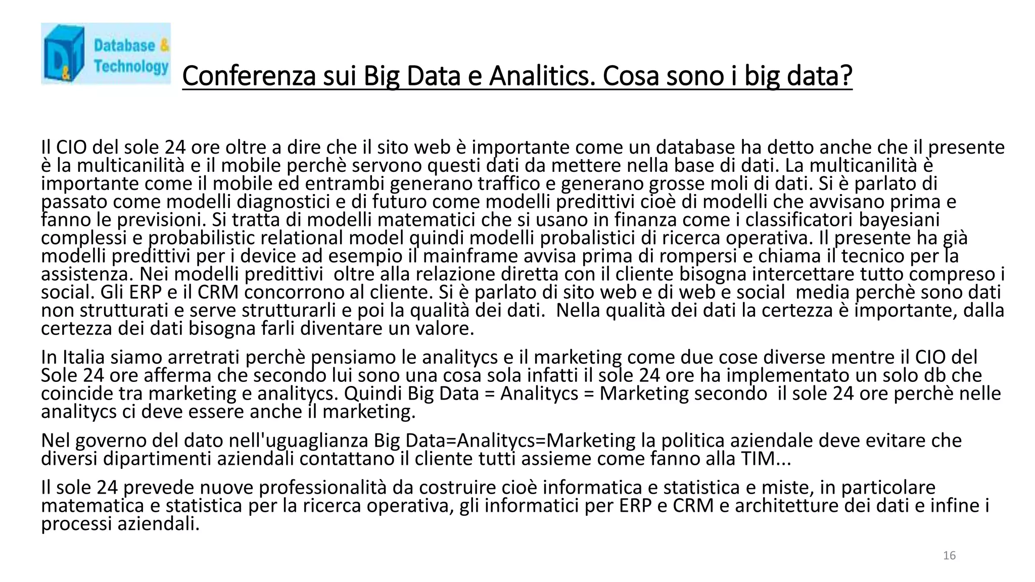 Conferenza sui Big Data e Analitics. Cosa sono i big data?
Il CIO del sole 24 ore oltre a dire che il sito web è importante come un database ha detto anche che il presente
è la multicanilità e il mobile perchè servono questi dati da mettere nella base di dati. La multicanilità è
importante come il mobile ed entrambi generano traffico e generano grosse moli di dati. Si è parlato di
passato come modelli diagnostici e di futuro come modelli predittivi cioè di modelli che avvisano prima e
fanno le previsioni. Si tratta di modelli matematici che si usano in finanza come i classificatori bayesiani
complessi e probabilistic relational model quindi modelli probalistici di ricerca operativa. Il presente ha già
modelli predittivi per i device ad esempio il mainframe avvisa prima di rompersi e chiama il tecnico per la
assistenza. Nei modelli predittivi oltre alla relazione diretta con il cliente bisogna intercettare tutto compreso i
social. Gli ERP e il CRM concorrono al cliente. Si è parlato di sito web e di web e social media perchè sono dati
non strutturati e serve strutturarli e poi la qualità dei dati. Nella qualità dei dati la certezza è importante, dalla
certezza dei dati bisogna farli diventare un valore.
In Italia siamo arretrati perchè pensiamo le analitycs e il marketing come due cose diverse mentre il CIO del
Sole 24 ore afferma che secondo lui sono una cosa sola infatti il sole 24 ore ha implementato un solo db che
coincide tra marketing e analitycs. Quindi Big Data = Analitycs = Marketing secondo il sole 24 ore perchè nelle
analitycs ci deve essere anche il marketing.
Nel governo del dato nell'uguaglianza Big Data=Analitycs=Marketing la politica aziendale deve evitare che
diversi dipartimenti aziendali contattano il cliente tutti assieme come fanno alla TIM...
Il sole 24 prevede nuove professionalità da costruire cioè informatica e statistica e miste, in particolare
matematica e statistica per la ricerca operativa, gli informatici per ERP e CRM e architetture dei dati e infine i
processi aziendali.
16
 