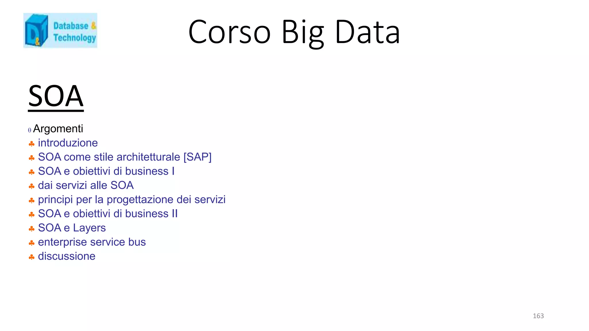 Corso Big Data
163
SOA
 Argomenti
 introduzione
 SOA come stile architetturale [SAP]
 SOA e obiettivi di business I
 dai servizi alle SOA
 principi per la progettazione dei servizi
 SOA e obiettivi di business II
 SOA e Layers
 enterprise service bus
 discussione
 