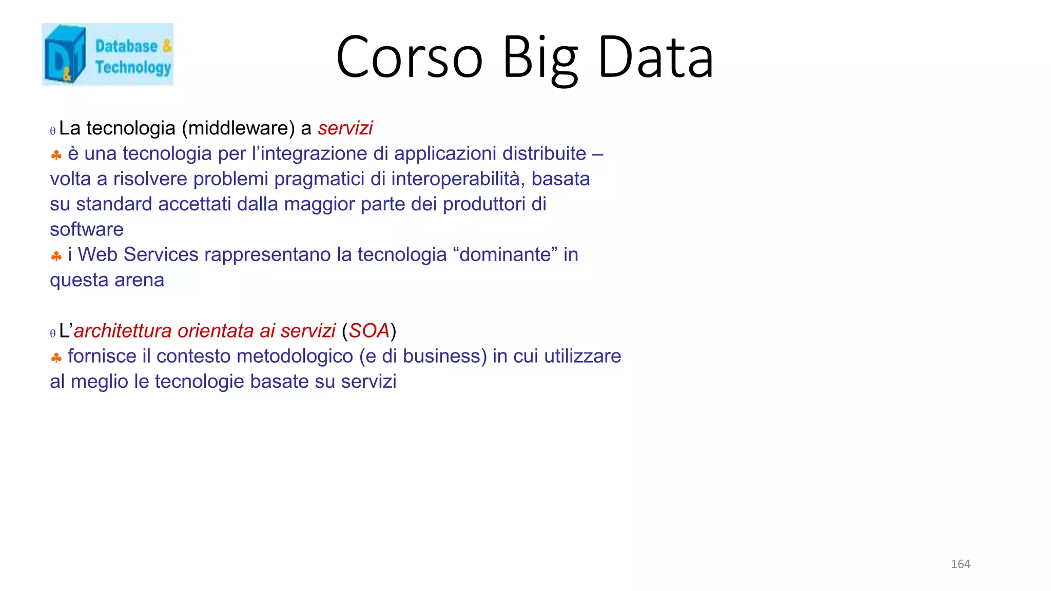 Corso Big Data
164
 La tecnologia (middleware) a servizi
 è una tecnologia per l’integrazione di applicazioni distribuite –
volta a risolvere problemi pragmatici di interoperabilità, basata
su standard accettati dalla maggior parte dei produttori di
software
 i Web Services rappresentano la tecnologia “dominante” in
questa arena
 L’architettura orientata ai servizi (SOA)
 fornisce il contesto metodologico (e di business) in cui utilizzare
al meglio le tecnologie basate su servizi
 