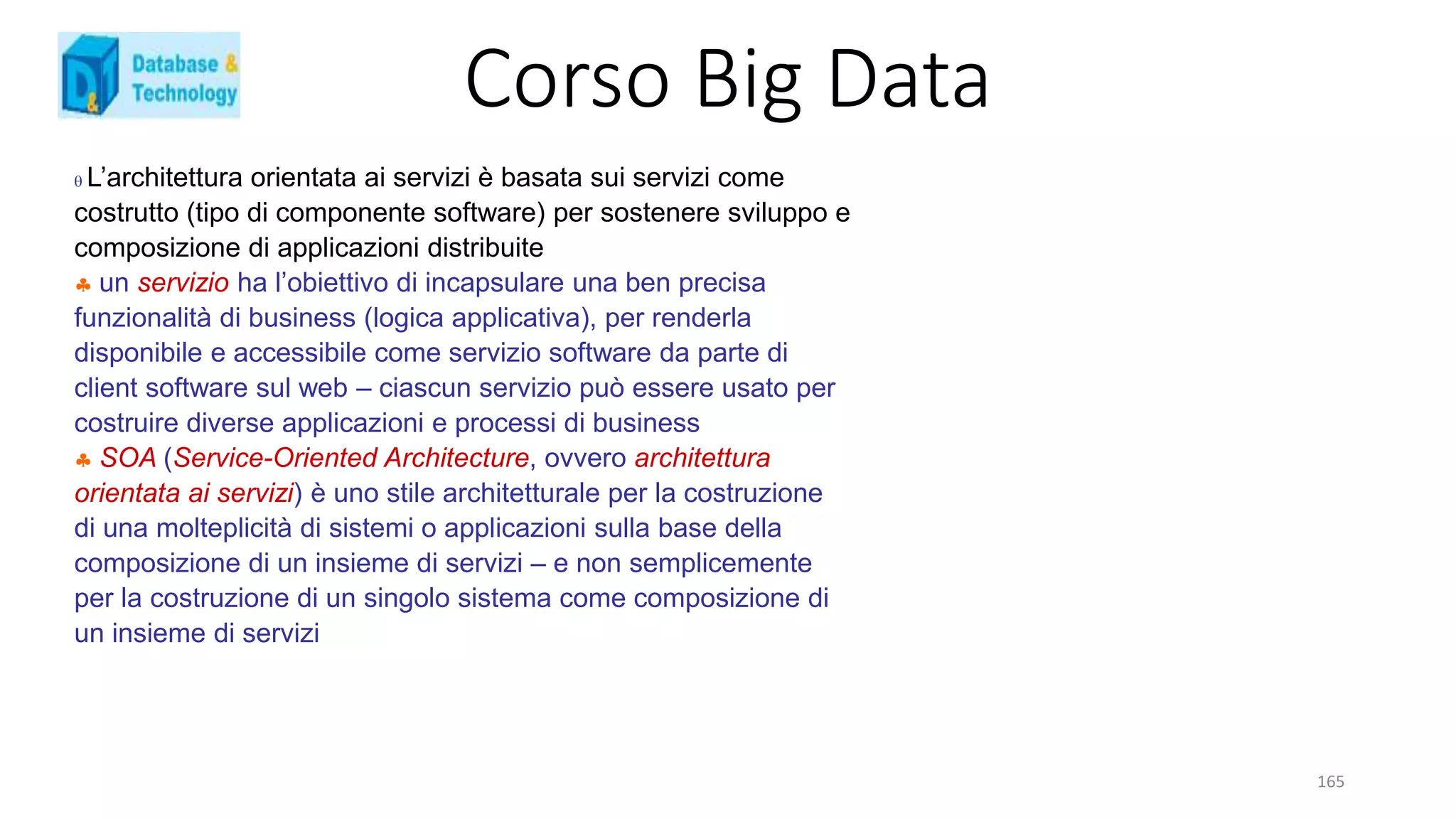 Corso Big Data
165
 L’architettura orientata ai servizi è basata sui servizi come
costrutto (tipo di componente software) per sostenere sviluppo e
composizione di applicazioni distribuite
 un servizio ha l’obiettivo di incapsulare una ben precisa
funzionalità di business (logica applicativa), per renderla
disponibile e accessibile come servizio software da parte di
client software sul web – ciascun servizio può essere usato per
costruire diverse applicazioni e processi di business
 SOA (Service-Oriented Architecture, ovvero architettura
orientata ai servizi) è uno stile architetturale per la costruzione
di una molteplicità di sistemi o applicazioni sulla base della
composizione di un insieme di servizi – e non semplicemente
per la costruzione di un singolo sistema come composizione di
un insieme di servizi
 
