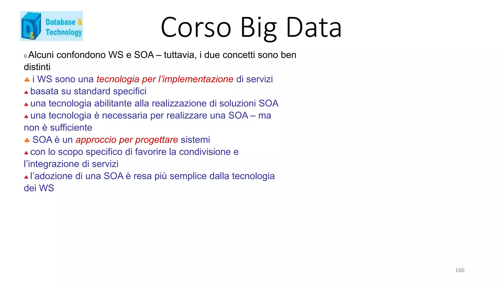 Corso Big Data
166
 Alcuni confondono WS e SOA – tuttavia, i due concetti sono ben
distinti
 i WS sono una tecnologia per l’implementazione di servizi
 basata su standard specifici
 una tecnologia abilitante alla realizzazione di soluzioni SOA
 una tecnologia è necessaria per realizzare una SOA – ma
non è sufficiente
 SOA è un approccio per progettare sistemi
 con lo scopo specifico di favorire la condivisione e
l’integrazione di servizi
 l’adozione di una SOA è resa più semplice dalla tecnologia
dei WS
 