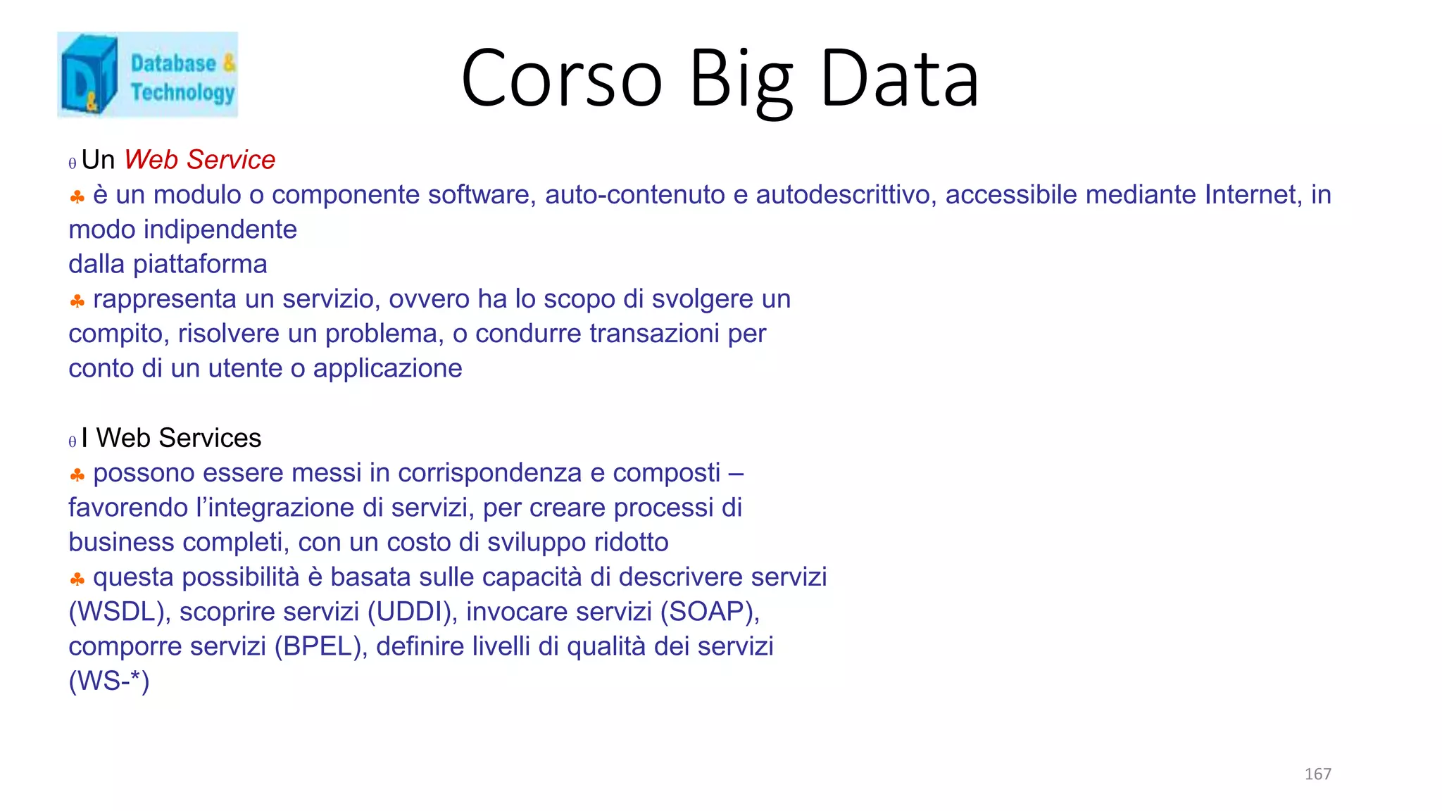 Corso Big Data
167
 Un Web Service
 è un modulo o componente software, auto-contenuto e autodescrittivo, accessibile mediante Internet, in
modo indipendente
dalla piattaforma
 rappresenta un servizio, ovvero ha lo scopo di svolgere un
compito, risolvere un problema, o condurre transazioni per
conto di un utente o applicazione
 I Web Services
 possono essere messi in corrispondenza e composti –
favorendo l’integrazione di servizi, per creare processi di
business completi, con un costo di sviluppo ridotto
 questa possibilità è basata sulle capacità di descrivere servizi
(WSDL), scoprire servizi (UDDI), invocare servizi (SOAP),
comporre servizi (BPEL), definire livelli di qualità dei servizi
(WS-*)
 
