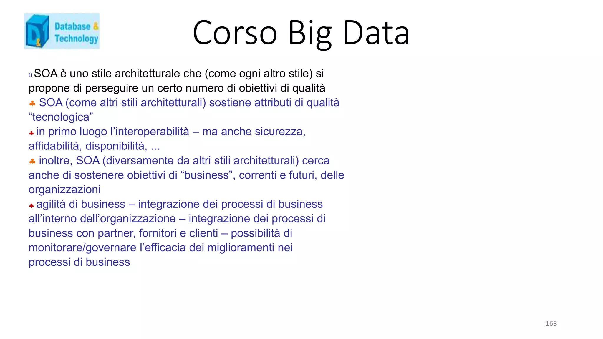 Corso Big Data
168
 SOA è uno stile architetturale che (come ogni altro stile) si
propone di perseguire un certo numero di obiettivi di qualità
 SOA (come altri stili architetturali) sostiene attributi di qualità
“tecnologica”
 in primo luogo l’interoperabilità – ma anche sicurezza,
affidabilità, disponibilità, ...
 inoltre, SOA (diversamente da altri stili architetturali) cerca
anche di sostenere obiettivi di “business”, correnti e futuri, delle
organizzazioni
 agilità di business – integrazione dei processi di business
all’interno dell’organizzazione – integrazione dei processi di
business con partner, fornitori e clienti – possibilità di
monitorare/governare l’efficacia dei miglioramenti nei
processi di business
 