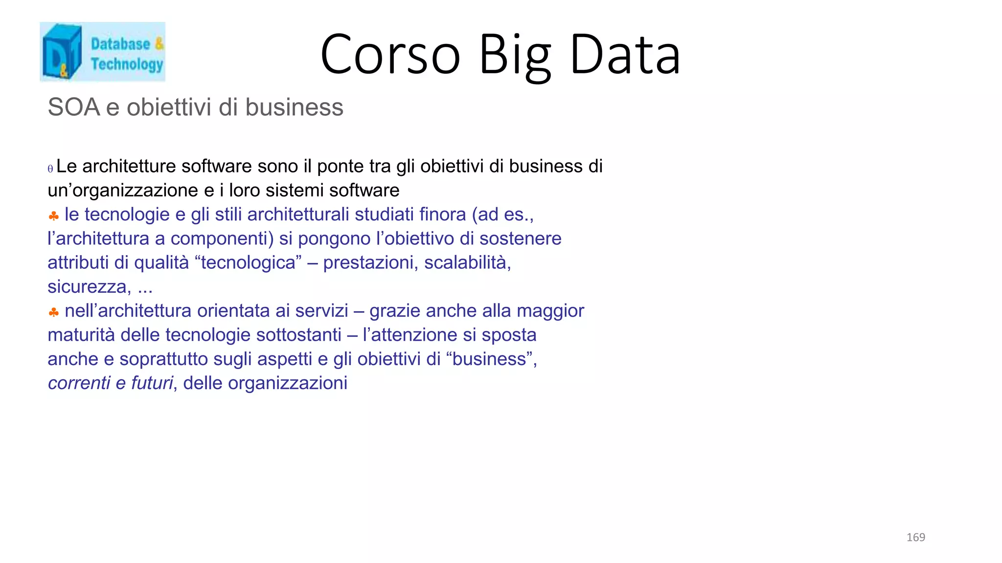 Corso Big Data
169
SOA e obiettivi di business
 Le architetture software sono il ponte tra gli obiettivi di business di
un’organizzazione e i loro sistemi software
 le tecnologie e gli stili architetturali studiati finora (ad es.,
l’architettura a componenti) si pongono l’obiettivo di sostenere
attributi di qualità “tecnologica” – prestazioni, scalabilità,
sicurezza, ...
 nell’architettura orientata ai servizi – grazie anche alla maggior
maturità delle tecnologie sottostanti – l’attenzione si sposta
anche e soprattutto sugli aspetti e gli obiettivi di “business”,
correnti e futuri, delle organizzazioni
 