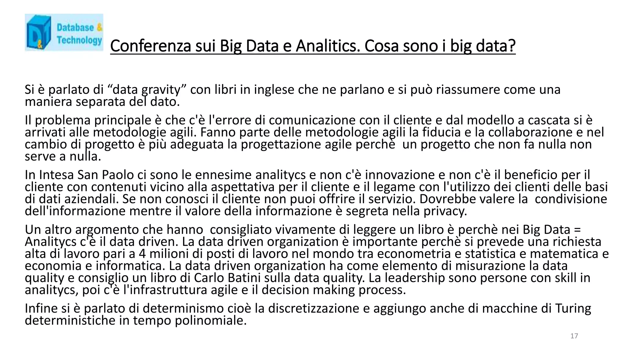 Conferenza sui Big Data e Analitics. Cosa sono i big data?
Si è parlato di “data gravity” con libri in inglese che ne parlano e si può riassumere come una
maniera separata del dato.
Il problema principale è che c'è l'errore di comunicazione con il cliente e dal modello a cascata si è
arrivati alle metodologie agili. Fanno parte delle metodologie agili la fiducia e la collaborazione e nel
cambio di progetto è più adeguata la progettazione agile perchè un progetto che non fa nulla non
serve a nulla.
In Intesa San Paolo ci sono le ennesime analitycs e non c'è innovazione e non c'è il beneficio per il
cliente con contenuti vicino alla aspettativa per il cliente e il legame con l'utilizzo dei clienti delle basi
di dati aziendali. Se non conosci il cliente non puoi offrire il servizio. Dovrebbe valere la condivisione
dell'informazione mentre il valore della informazione è segreta nella privacy.
Un altro argomento che hanno consigliato vivamente di leggere un libro è perchè nei Big Data =
Analitycs c'è il data driven. La data driven organization è importante perchè si prevede una richiesta
alta di lavoro pari a 4 milioni di posti di lavoro nel mondo tra econometria e statistica e matematica e
economia e informatica. La data driven organization ha come elemento di misurazione la data
quality e consiglio un libro di Carlo Batini sulla data quality. La leadership sono persone con skill in
analitycs, poi c'è l'infrastruttura agile e il decision making process.
Infine si è parlato di determinismo cioè la discretizzazione e aggiungo anche di macchine di Turing
deterministiche in tempo polinomiale.
17
 