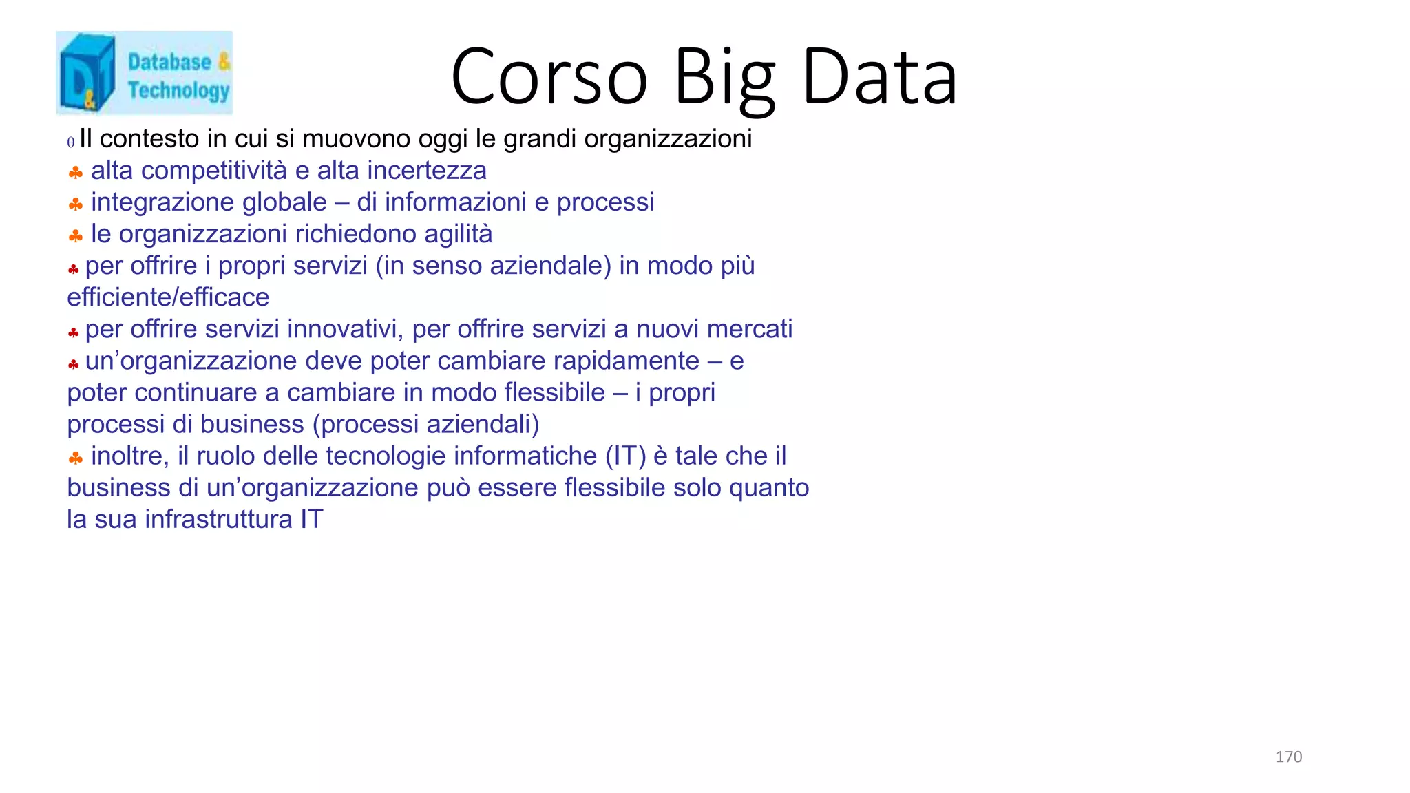 Corso Big Data
170
 Il contesto in cui si muovono oggi le grandi organizzazioni
 alta competitività e alta incertezza
 integrazione globale – di informazioni e processi
 le organizzazioni richiedono agilità
 per offrire i propri servizi (in senso aziendale) in modo più
efficiente/efficace
 per offrire servizi innovativi, per offrire servizi a nuovi mercati
 un’organizzazione deve poter cambiare rapidamente – e
poter continuare a cambiare in modo flessibile – i propri
processi di business (processi aziendali)
 inoltre, il ruolo delle tecnologie informatiche (IT) è tale che il
business di un’organizzazione può essere flessibile solo quanto
la sua infrastruttura IT
 