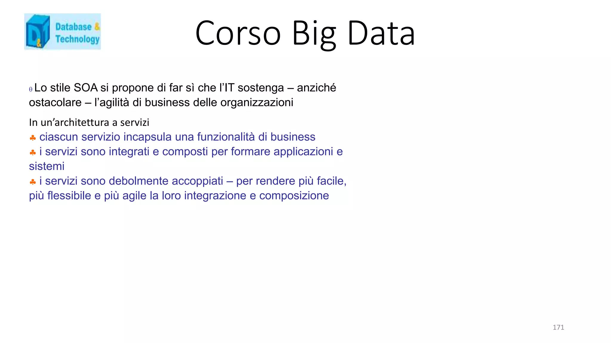 Corso Big Data
171
 Lo stile SOA si propone di far sì che l’IT sostenga – anziché
ostacolare – l’agilità di business delle organizzazioni
In un’architettura a servizi
 ciascun servizio incapsula una funzionalità di business
 i servizi sono integrati e composti per formare applicazioni e
sistemi
 i servizi sono debolmente accoppiati – per rendere più facile,
più flessibile e più agile la loro integrazione e composizione
 