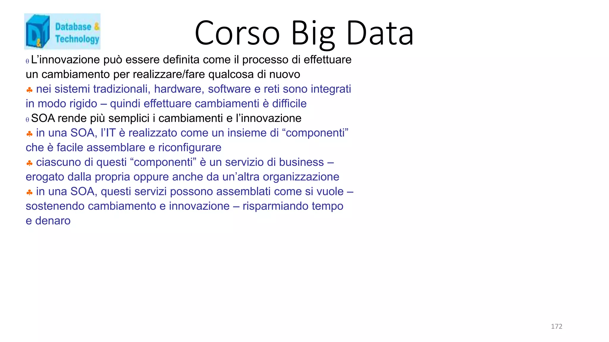 Corso Big Data
172
 L’innovazione può essere definita come il processo di effettuare
un cambiamento per realizzare/fare qualcosa di nuovo
 nei sistemi tradizionali, hardware, software e reti sono integrati
in modo rigido – quindi effettuare cambiamenti è difficile
 SOA rende più semplici i cambiamenti e l’innovazione
 in una SOA, l’IT è realizzato come un insieme di “componenti”
che è facile assemblare e riconfigurare
 ciascuno di questi “componenti” è un servizio di business –
erogato dalla propria oppure anche da un’altra organizzazione
 in una SOA, questi servizi possono assemblati come si vuole –
sostenendo cambiamento e innovazione – risparmiando tempo
e denaro
 