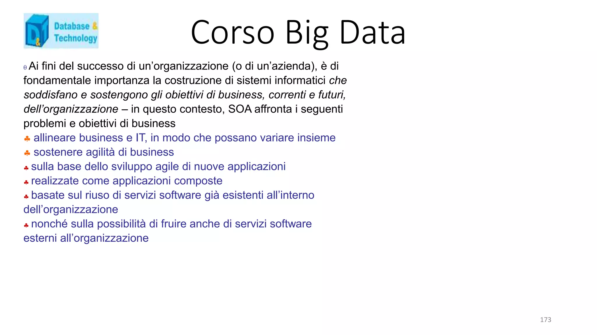 Corso Big Data
173
 Ai fini del successo di un’organizzazione (o di un’azienda), è di
fondamentale importanza la costruzione di sistemi informatici che
soddisfano e sostengono gli obiettivi di business, correnti e futuri,
dell’organizzazione – in questo contesto, SOA affronta i seguenti
problemi e obiettivi di business
 allineare business e IT, in modo che possano variare insieme
 sostenere agilità di business
 sulla base dello sviluppo agile di nuove applicazioni
 realizzate come applicazioni composte
 basate sul riuso di servizi software già esistenti all’interno
dell’organizzazione
 nonché sulla possibilità di fruire anche di servizi software
esterni all’organizzazione
 