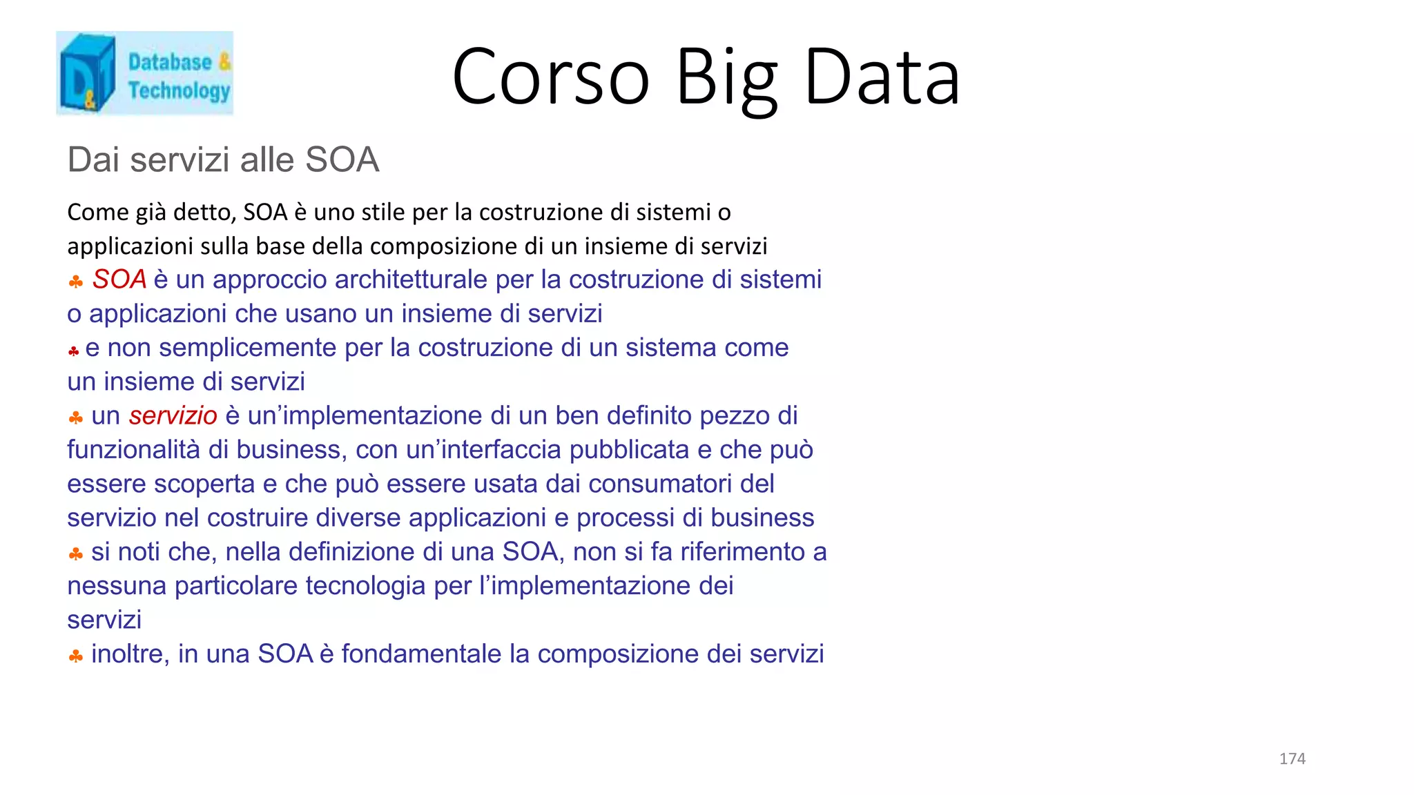 Corso Big Data
174
Dai servizi alle SOA
Come già detto, SOA è uno stile per la costruzione di sistemi o
applicazioni sulla base della composizione di un insieme di servizi
 SOA è un approccio architetturale per la costruzione di sistemi
o applicazioni che usano un insieme di servizi
 e non semplicemente per la costruzione di un sistema come
un insieme di servizi
 un servizio è un’implementazione di un ben definito pezzo di
funzionalità di business, con un’interfaccia pubblicata e che può
essere scoperta e che può essere usata dai consumatori del
servizio nel costruire diverse applicazioni e processi di business
 si noti che, nella definizione di una SOA, non si fa riferimento a
nessuna particolare tecnologia per l’implementazione dei
servizi
 inoltre, in una SOA è fondamentale la composizione dei servizi
 