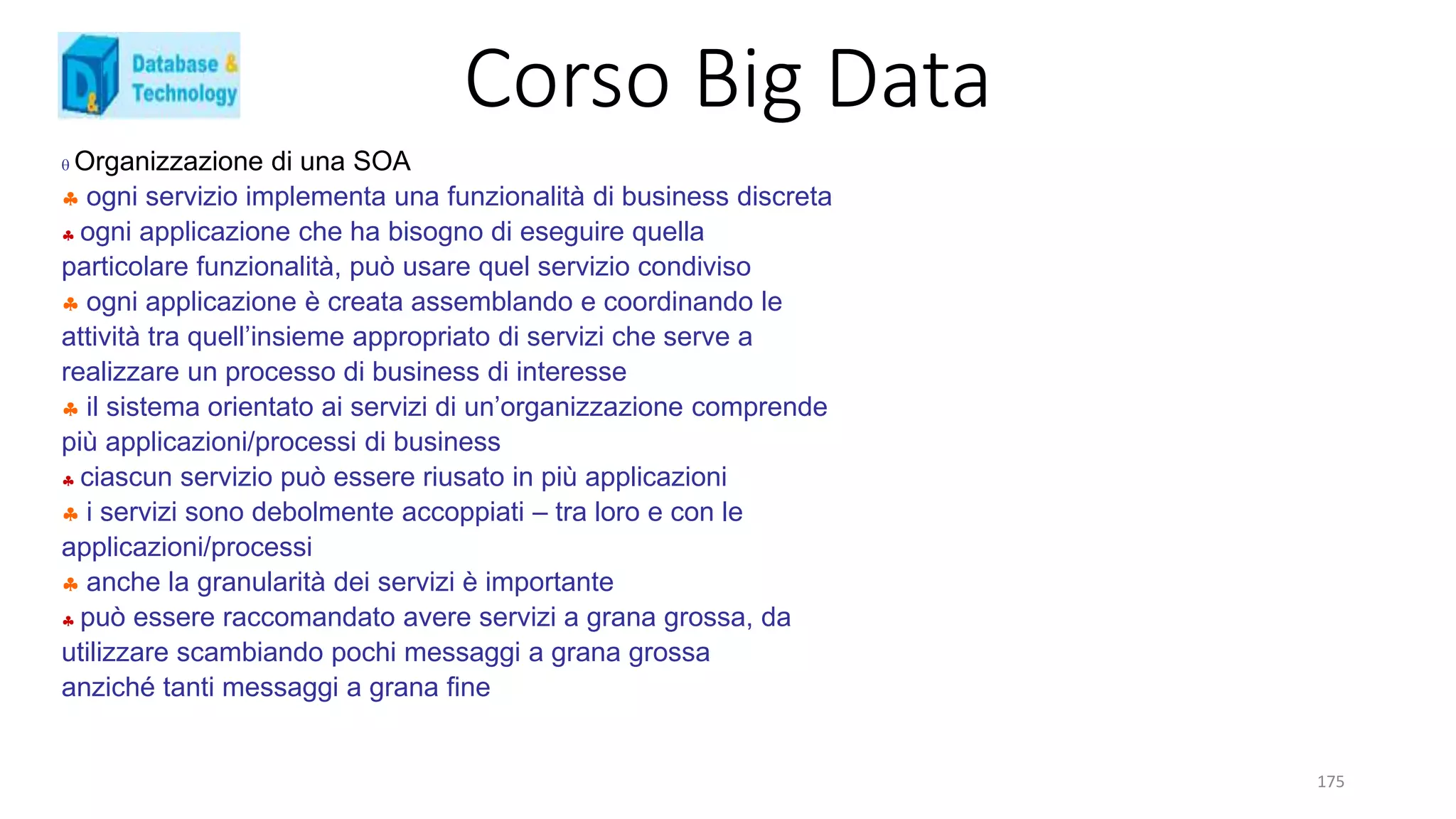 Corso Big Data
175
 Organizzazione di una SOA
 ogni servizio implementa una funzionalità di business discreta
 ogni applicazione che ha bisogno di eseguire quella
particolare funzionalità, può usare quel servizio condiviso
 ogni applicazione è creata assemblando e coordinando le
attività tra quell’insieme appropriato di servizi che serve a
realizzare un processo di business di interesse
 il sistema orientato ai servizi di un’organizzazione comprende
più applicazioni/processi di business
 ciascun servizio può essere riusato in più applicazioni
 i servizi sono debolmente accoppiati – tra loro e con le
applicazioni/processi
 anche la granularità dei servizi è importante
 può essere raccomandato avere servizi a grana grossa, da
utilizzare scambiando pochi messaggi a grana grossa
anziché tanti messaggi a grana fine
 