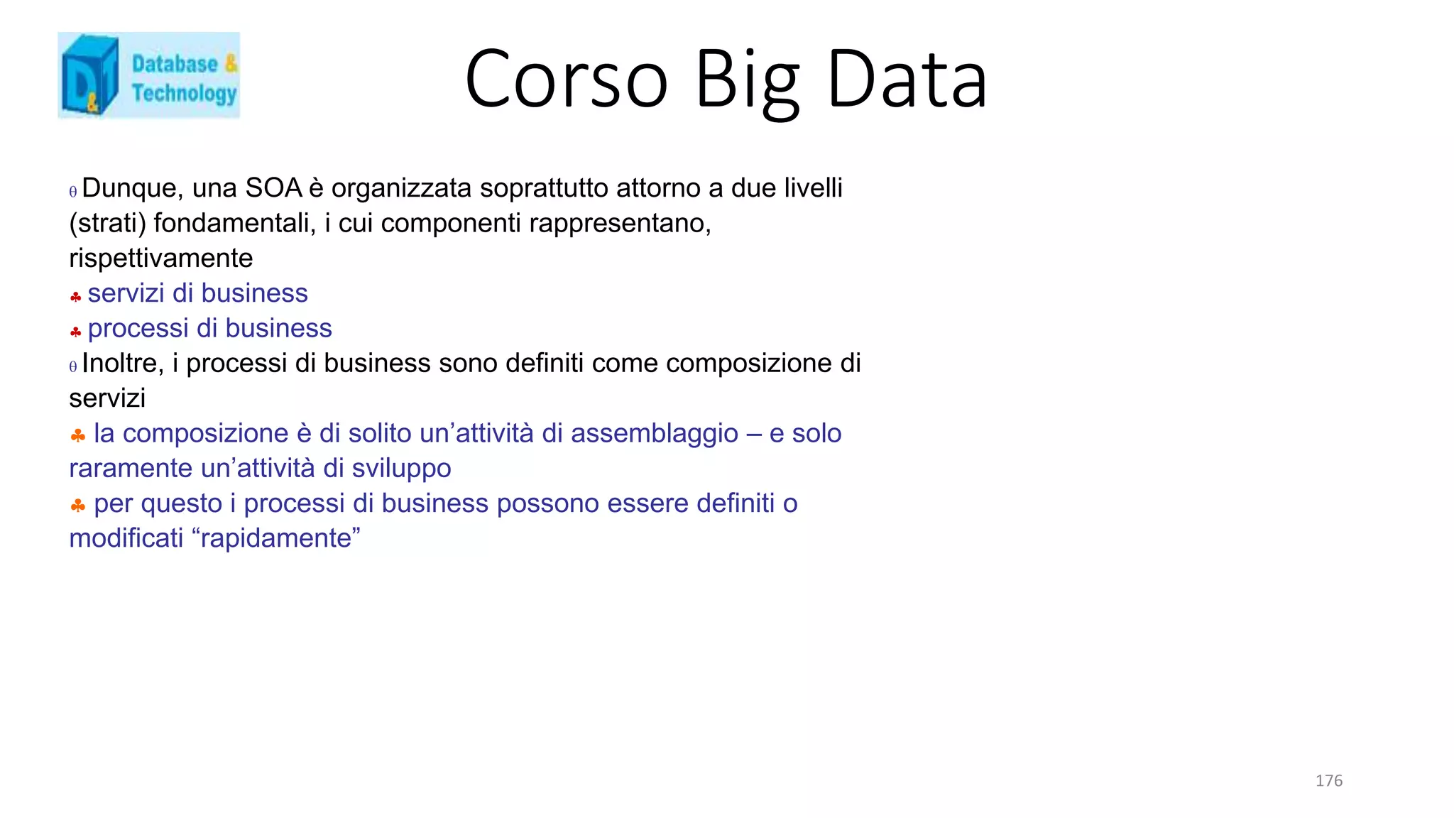 Corso Big Data
176
 Dunque, una SOA è organizzata soprattutto attorno a due livelli
(strati) fondamentali, i cui componenti rappresentano,
rispettivamente
 servizi di business
 processi di business
 Inoltre, i processi di business sono definiti come composizione di
servizi
 la composizione è di solito un’attività di assemblaggio – e solo
raramente un’attività di sviluppo
 per questo i processi di business possono essere definiti o
modificati “rapidamente”
 