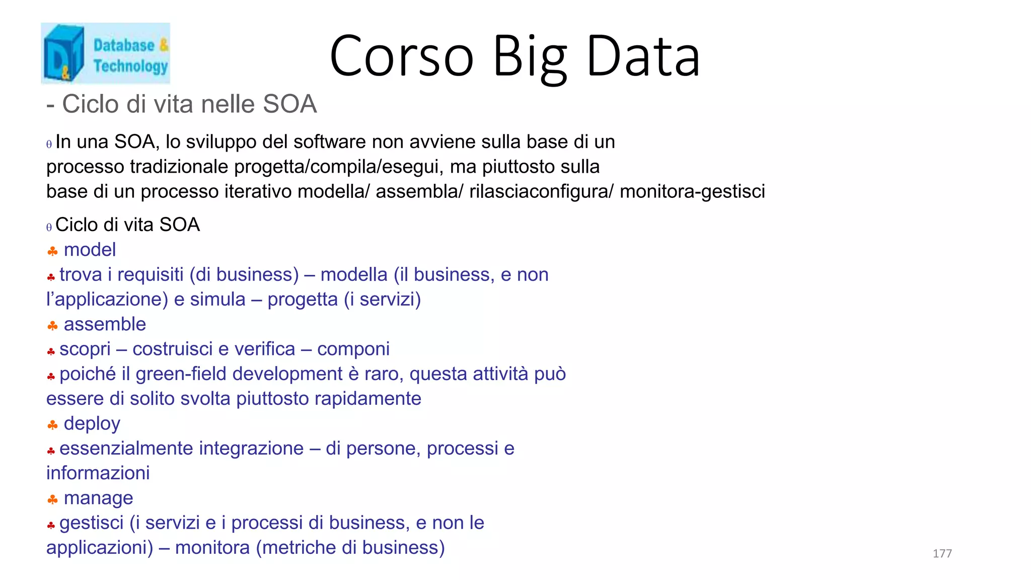 Corso Big Data
177
- Ciclo di vita nelle SOA
 In una SOA, lo sviluppo del software non avviene sulla base di un
processo tradizionale progetta/compila/esegui, ma piuttosto sulla
base di un processo iterativo modella/ assembla/ rilasciaconfigura/ monitora-gestisci
 Ciclo di vita SOA
 model
 trova i requisiti (di business) – modella (il business, e non
l’applicazione) e simula – progetta (i servizi)
 assemble
 scopri – costruisci e verifica – componi
 poiché il green-field development è raro, questa attività può
essere di solito svolta piuttosto rapidamente
 deploy
 essenzialmente integrazione – di persone, processi e
informazioni
 manage
 gestisci (i servizi e i processi di business, e non le
applicazioni) – monitora (metriche di business)
 