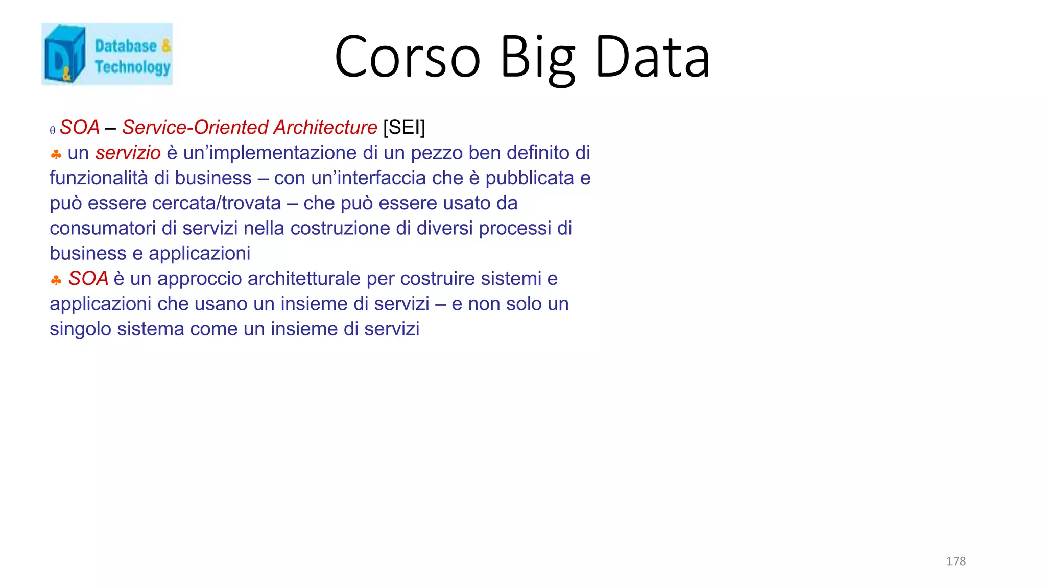 Corso Big Data
178
 SOA – Service-Oriented Architecture [SEI]
 un servizio è un’implementazione di un pezzo ben definito di
funzionalità di business – con un’interfaccia che è pubblicata e
può essere cercata/trovata – che può essere usato da
consumatori di servizi nella costruzione di diversi processi di
business e applicazioni
 SOA è un approccio architetturale per costruire sistemi e
applicazioni che usano un insieme di servizi – e non solo un
singolo sistema come un insieme di servizi
 