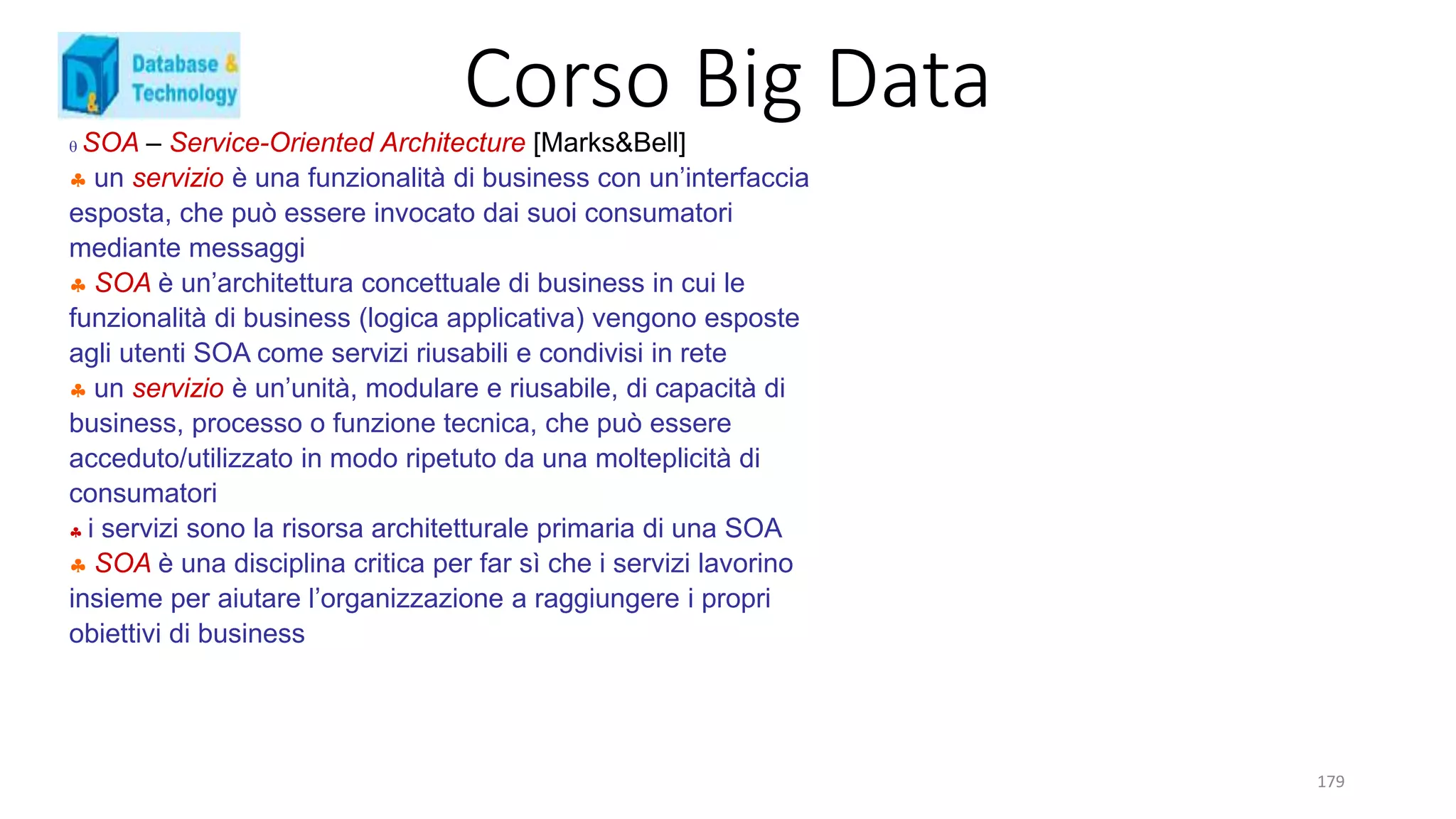 Corso Big Data
179
 SOA – Service-Oriented Architecture [Marks&Bell]
 un servizio è una funzionalità di business con un’interfaccia
esposta, che può essere invocato dai suoi consumatori
mediante messaggi
 SOA è un’architettura concettuale di business in cui le
funzionalità di business (logica applicativa) vengono esposte
agli utenti SOA come servizi riusabili e condivisi in rete
 un servizio è un’unità, modulare e riusabile, di capacità di
business, processo o funzione tecnica, che può essere
acceduto/utilizzato in modo ripetuto da una molteplicità di
consumatori
 i servizi sono la risorsa architetturale primaria di una SOA
 SOA è una disciplina critica per far sì che i servizi lavorino
insieme per aiutare l’organizzazione a raggiungere i propri
obiettivi di business
 