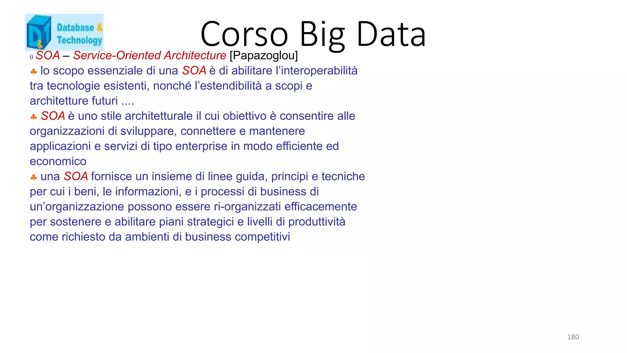 Corso Big Data
180
 SOA – Service-Oriented Architecture [Papazoglou]
 lo scopo essenziale di una SOA è di abilitare l’interoperabilità
tra tecnologie esistenti, nonché l’estendibilità a scopi e
architetture futuri ....
 SOA è uno stile architetturale il cui obiettivo è consentire alle
organizzazioni di sviluppare, connettere e mantenere
applicazioni e servizi di tipo enterprise in modo efficiente ed
economico
 una SOA fornisce un insieme di linee guida, principi e tecniche
per cui i beni, le informazioni, e i processi di business di
un’organizzazione possono essere ri-organizzati efficacemente
per sostenere e abilitare piani strategici e livelli di produttività
come richiesto da ambienti di business competitivi
 