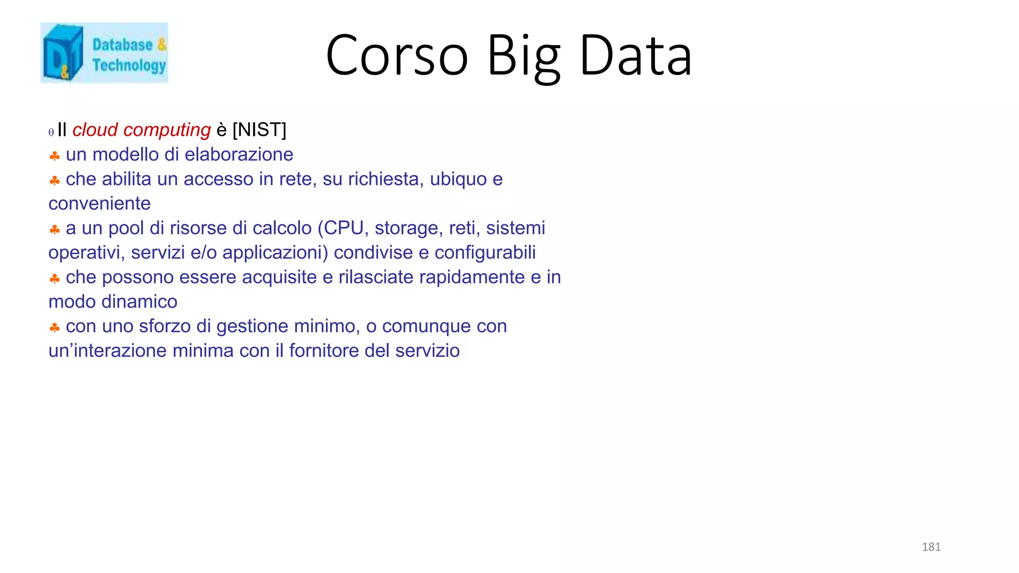 Corso Big Data
181
 Il cloud computing è [NIST]
 un modello di elaborazione
 che abilita un accesso in rete, su richiesta, ubiquo e
conveniente
 a un pool di risorse di calcolo (CPU, storage, reti, sistemi
operativi, servizi e/o applicazioni) condivise e configurabili
 che possono essere acquisite e rilasciate rapidamente e in
modo dinamico
 con uno sforzo di gestione minimo, o comunque con
un’interazione minima con il fornitore del servizio
 