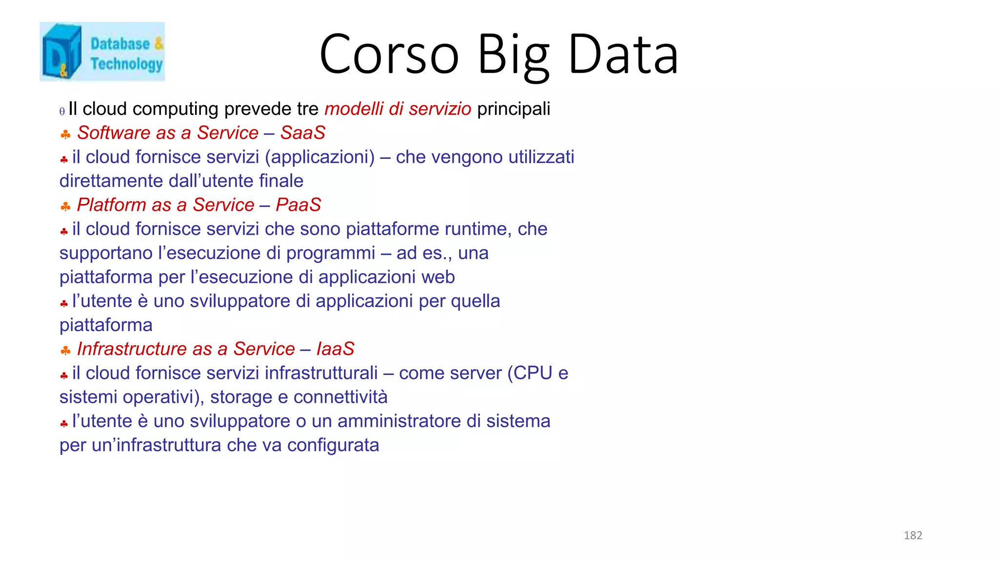 Corso Big Data
182
 Il cloud computing prevede tre modelli di servizio principali
 Software as a Service – SaaS
 il cloud fornisce servizi (applicazioni) – che vengono utilizzati
direttamente dall’utente finale
 Platform as a Service – PaaS
 il cloud fornisce servizi che sono piattaforme runtime, che
supportano l’esecuzione di programmi – ad es., una
piattaforma per l’esecuzione di applicazioni web
 l’utente è uno sviluppatore di applicazioni per quella
piattaforma
 Infrastructure as a Service – IaaS
 il cloud fornisce servizi infrastrutturali – come server (CPU e
sistemi operativi), storage e connettività
 l’utente è uno sviluppatore o un amministratore di sistema
per un’infrastruttura che va configurata
 