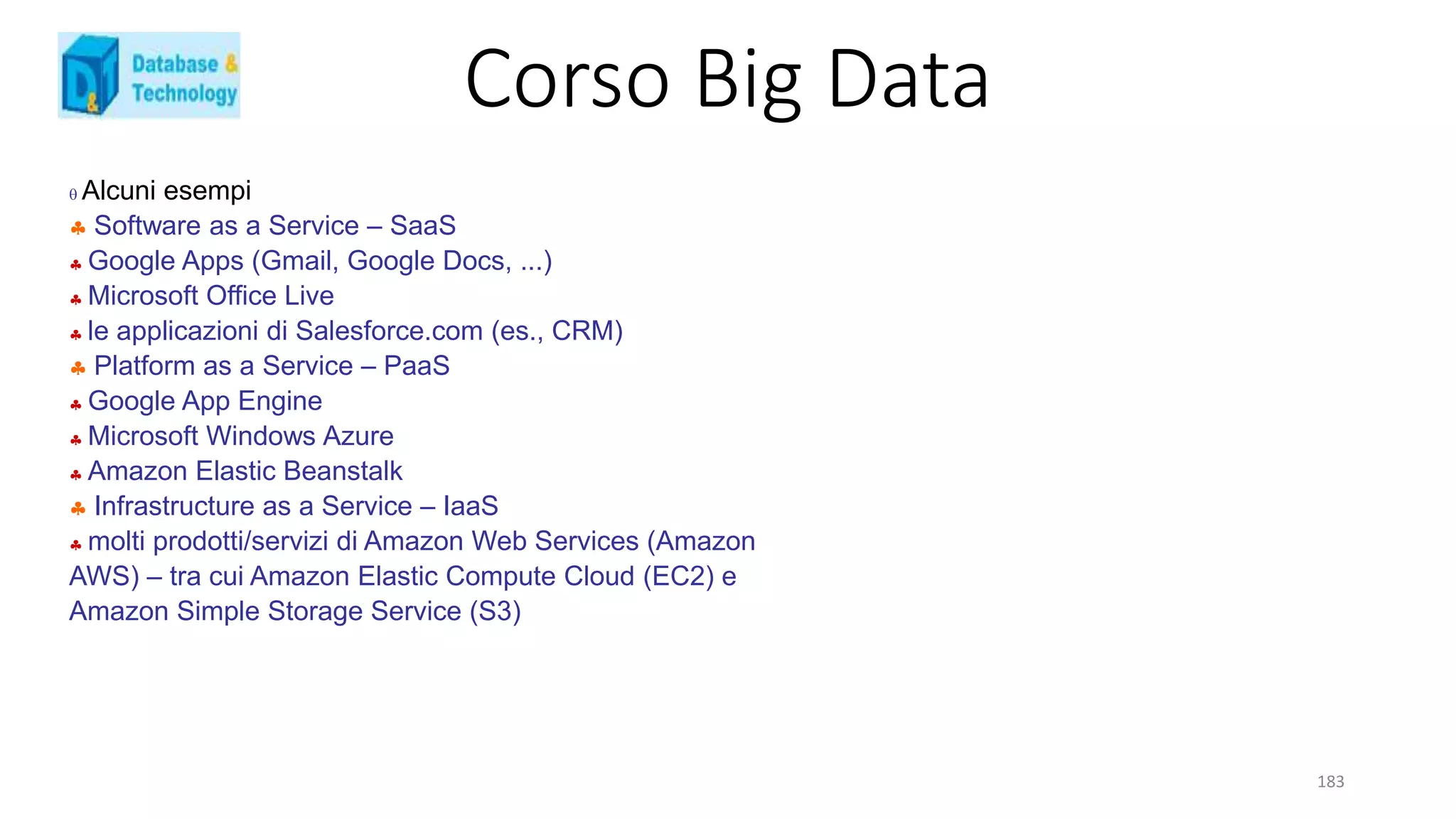 Corso Big Data
183
 Alcuni esempi
 Software as a Service – SaaS
 Google Apps (Gmail, Google Docs, ...)
 Microsoft Office Live
 le applicazioni di Salesforce.com (es., CRM)
 Platform as a Service – PaaS
 Google App Engine
 Microsoft Windows Azure
 Amazon Elastic Beanstalk
 Infrastructure as a Service – IaaS
 molti prodotti/servizi di Amazon Web Services (Amazon
AWS) – tra cui Amazon Elastic Compute Cloud (EC2) e
Amazon Simple Storage Service (S3)
 