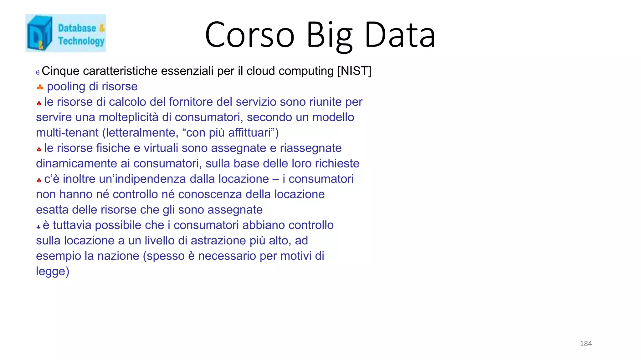 Corso Big Data
184
 Cinque caratteristiche essenziali per il cloud computing [NIST]
 pooling di risorse
 le risorse di calcolo del fornitore del servizio sono riunite per
servire una molteplicità di consumatori, secondo un modello
multi-tenant (letteralmente, “con più affittuari”)
 le risorse fisiche e virtuali sono assegnate e riassegnate
dinamicamente ai consumatori, sulla base delle loro richieste
 c’è inoltre un’indipendenza dalla locazione – i consumatori
non hanno né controllo né conoscenza della locazione
esatta delle risorse che gli sono assegnate
 è tuttavia possibile che i consumatori abbiano controllo
sulla locazione a un livello di astrazione più alto, ad
esempio la nazione (spesso è necessario per motivi di
legge)
 