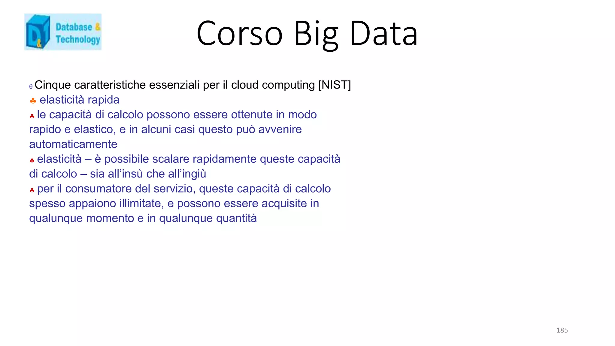Corso Big Data
185
 Cinque caratteristiche essenziali per il cloud computing [NIST]
 elasticità rapida
 le capacità di calcolo possono essere ottenute in modo
rapido e elastico, e in alcuni casi questo può avvenire
automaticamente
 elasticità – è possibile scalare rapidamente queste capacità
di calcolo – sia all’insù che all’ingiù
 per il consumatore del servizio, queste capacità di calcolo
spesso appaiono illimitate, e possono essere acquisite in
qualunque momento e in qualunque quantità
 