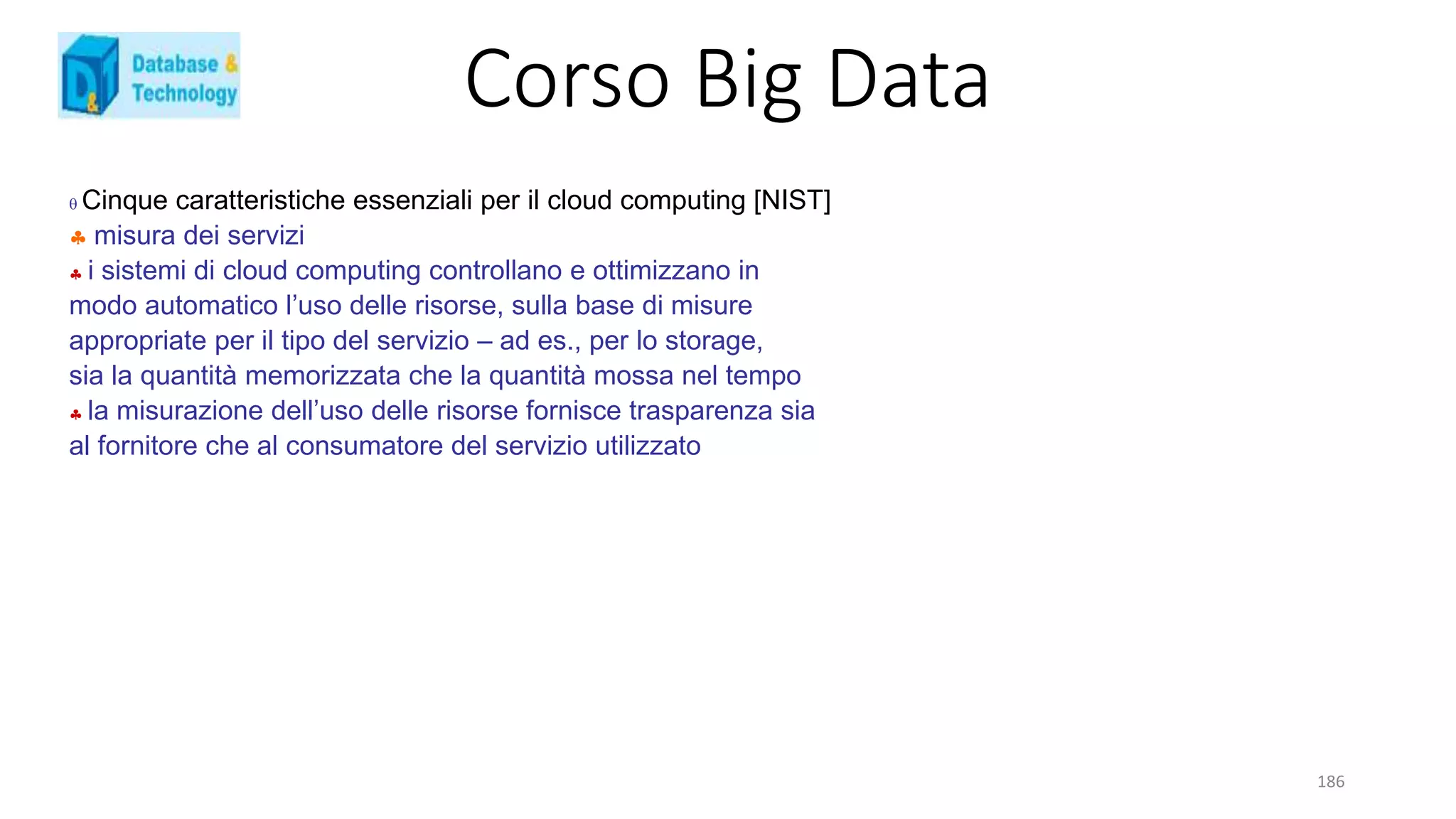 Corso Big Data
186
 Cinque caratteristiche essenziali per il cloud computing [NIST]
 misura dei servizi
 i sistemi di cloud computing controllano e ottimizzano in
modo automatico l’uso delle risorse, sulla base di misure
appropriate per il tipo del servizio – ad es., per lo storage,
sia la quantità memorizzata che la quantità mossa nel tempo
 la misurazione dell’uso delle risorse fornisce trasparenza sia
al fornitore che al consumatore del servizio utilizzato
 