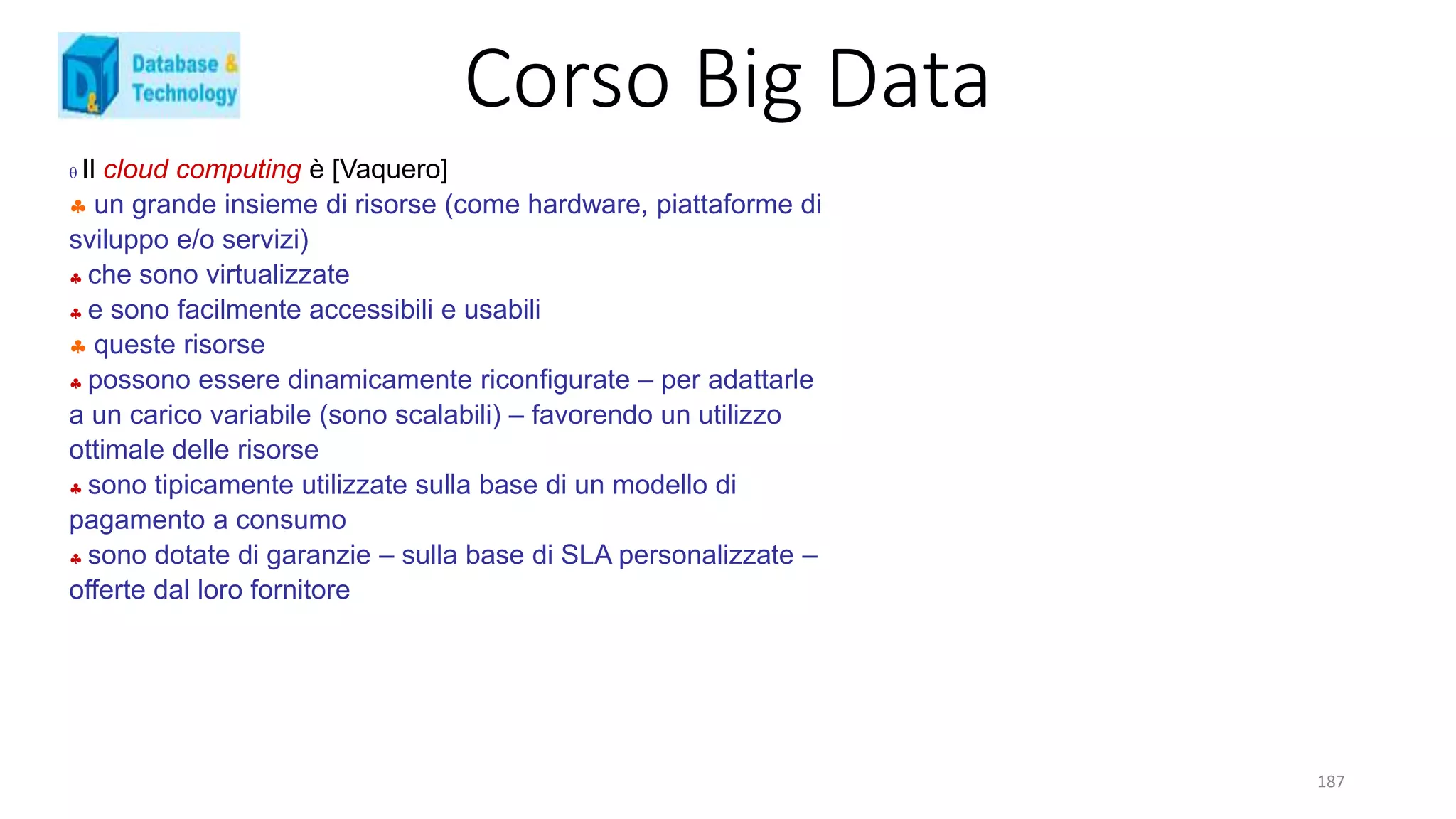 Corso Big Data
187
 Il cloud computing è [Vaquero]
 un grande insieme di risorse (come hardware, piattaforme di
sviluppo e/o servizi)
 che sono virtualizzate
 e sono facilmente accessibili e usabili
 queste risorse
 possono essere dinamicamente riconfigurate – per adattarle
a un carico variabile (sono scalabili) – favorendo un utilizzo
ottimale delle risorse
 sono tipicamente utilizzate sulla base di un modello di
pagamento a consumo
 sono dotate di garanzie – sulla base di SLA personalizzate –
offerte dal loro fornitore
 