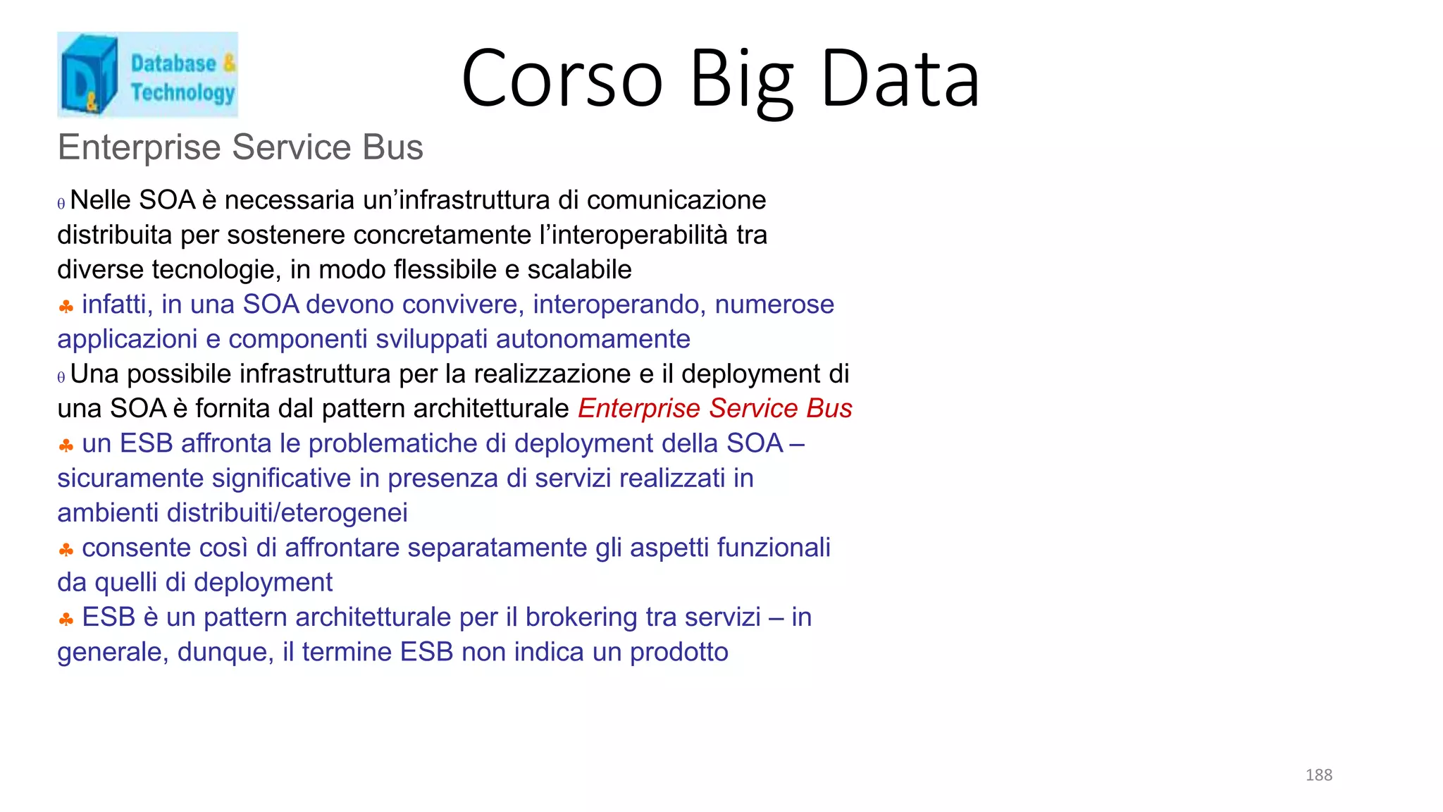 Corso Big Data
188
Enterprise Service Bus
 Nelle SOA è necessaria un’infrastruttura di comunicazione
distribuita per sostenere concretamente l’interoperabilità tra
diverse tecnologie, in modo flessibile e scalabile
 infatti, in una SOA devono convivere, interoperando, numerose
applicazioni e componenti sviluppati autonomamente
 Una possibile infrastruttura per la realizzazione e il deployment di
una SOA è fornita dal pattern architetturale Enterprise Service Bus
 un ESB affronta le problematiche di deployment della SOA –
sicuramente significative in presenza di servizi realizzati in
ambienti distribuiti/eterogenei
 consente così di affrontare separatamente gli aspetti funzionali
da quelli di deployment
 ESB è un pattern architetturale per il brokering tra servizi – in
generale, dunque, il termine ESB non indica un prodotto
 