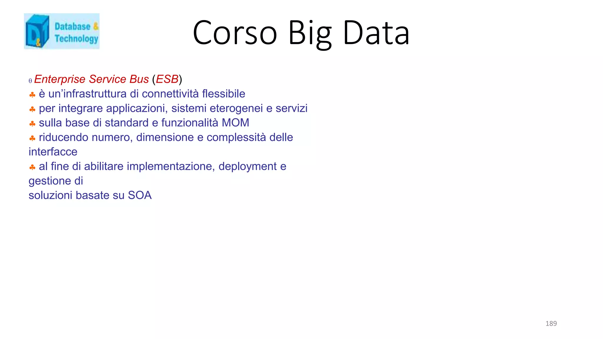 Corso Big Data
189
 Enterprise Service Bus (ESB)
 è un’infrastruttura di connettività flessibile
 per integrare applicazioni, sistemi eterogenei e servizi
 sulla base di standard e funzionalità MOM
 riducendo numero, dimensione e complessità delle
interfacce
 al fine di abilitare implementazione, deployment e
gestione di
soluzioni basate su SOA
 