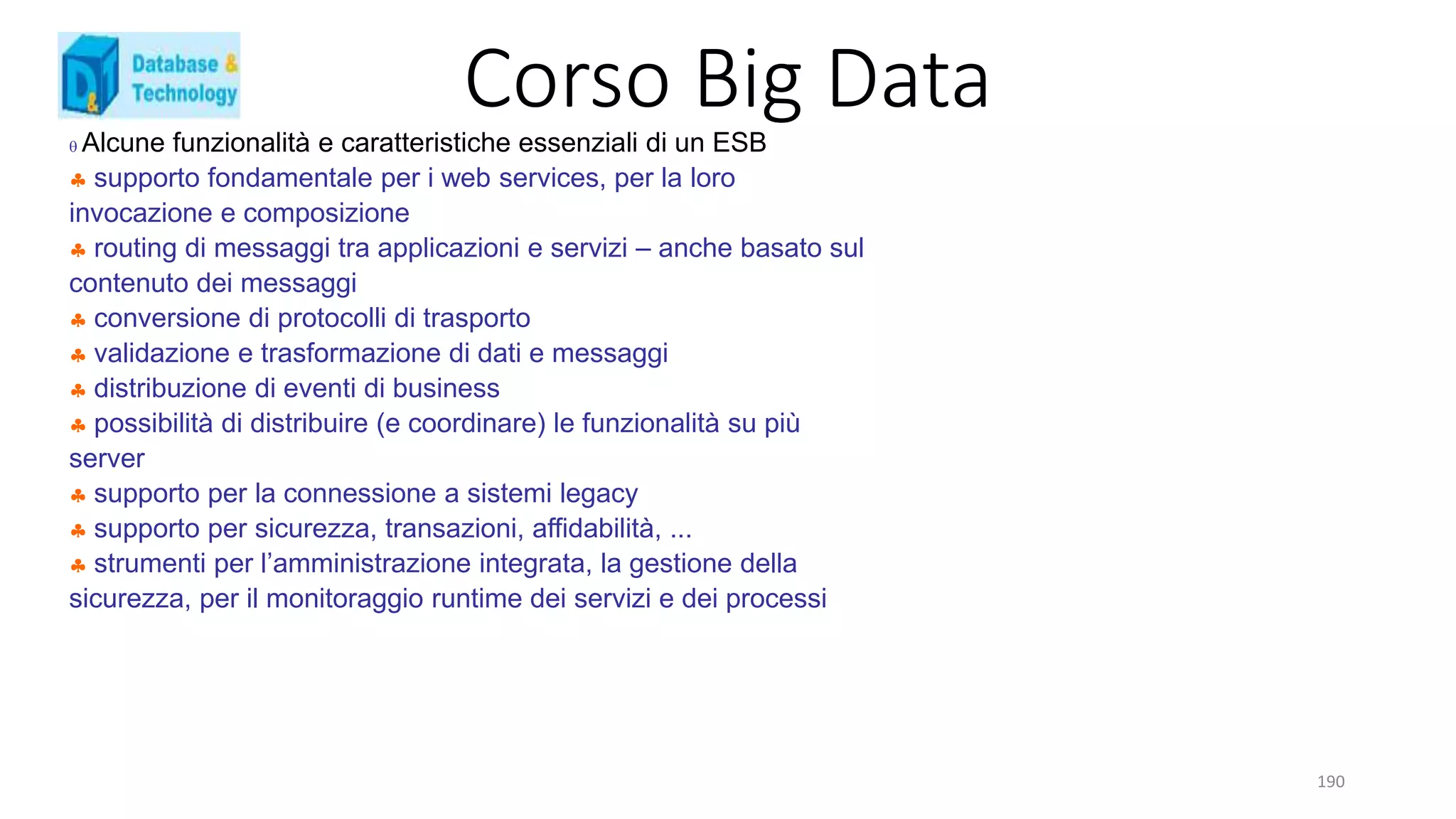 Corso Big Data
190
 Alcune funzionalità e caratteristiche essenziali di un ESB
 supporto fondamentale per i web services, per la loro
invocazione e composizione
 routing di messaggi tra applicazioni e servizi – anche basato sul
contenuto dei messaggi
 conversione di protocolli di trasporto
 validazione e trasformazione di dati e messaggi
 distribuzione di eventi di business
 possibilità di distribuire (e coordinare) le funzionalità su più
server
 supporto per la connessione a sistemi legacy
 supporto per sicurezza, transazioni, affidabilità, ...
 strumenti per l’amministrazione integrata, la gestione della
sicurezza, per il monitoraggio runtime dei servizi e dei processi
 