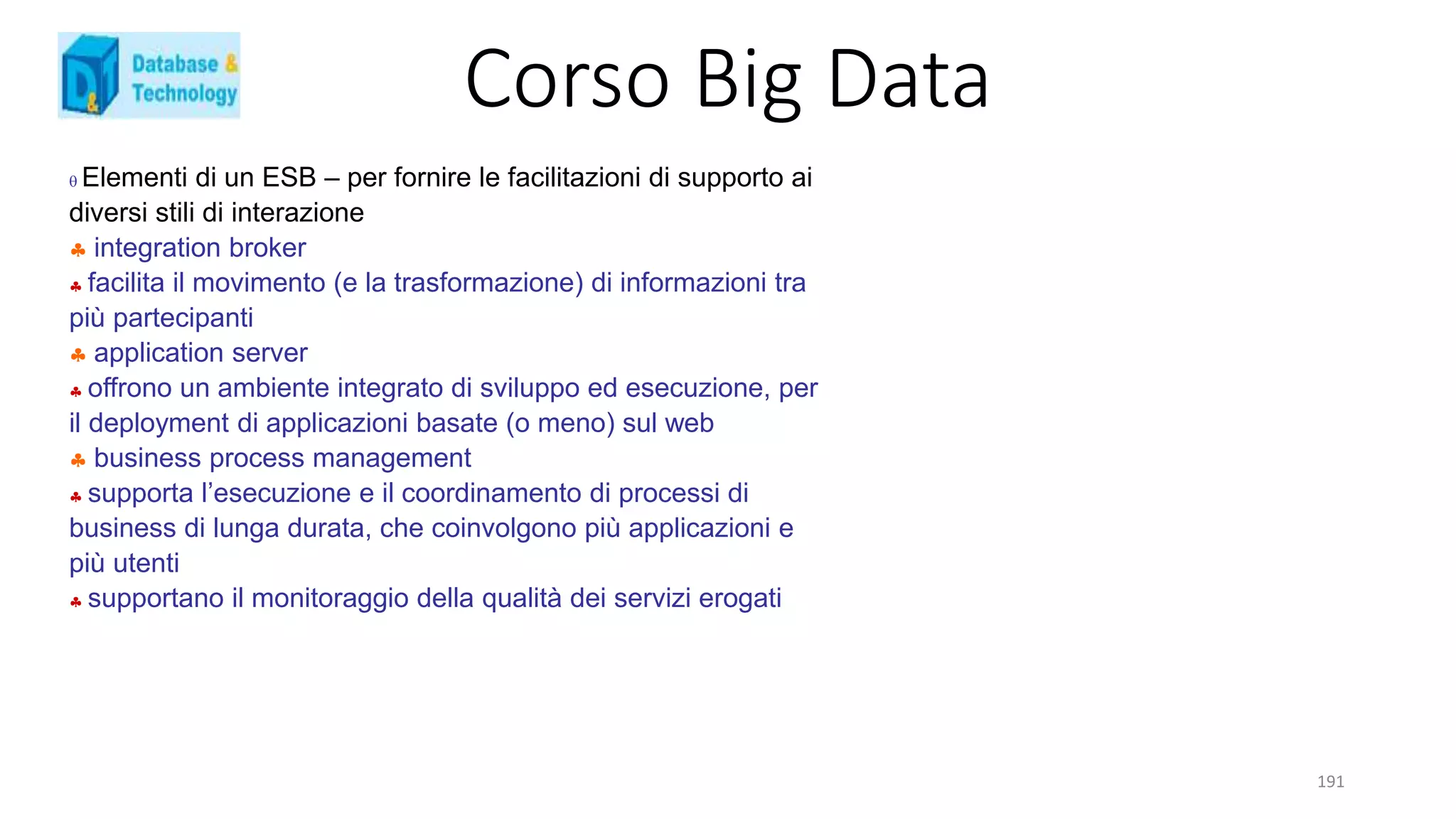 Corso Big Data
191
 Elementi di un ESB – per fornire le facilitazioni di supporto ai
diversi stili di interazione
 integration broker
 facilita il movimento (e la trasformazione) di informazioni tra
più partecipanti
 application server
 offrono un ambiente integrato di sviluppo ed esecuzione, per
il deployment di applicazioni basate (o meno) sul web
 business process management
 supporta l’esecuzione e il coordinamento di processi di
business di lunga durata, che coinvolgono più applicazioni e
più utenti
 supportano il monitoraggio della qualità dei servizi erogati
 