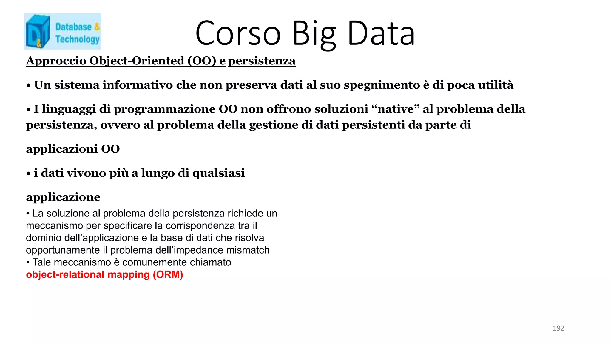 Corso Big Data
192
Approccio Object-Oriented (OO) e persistenza
• Un sistema informativo che non preserva dati al suo spegnimento è di poca utilità
• I linguaggi di programmazione OO non offrono soluzioni “native” al problema della
persistenza, ovvero al problema della gestione di dati persistenti da parte di
applicazioni OO
• i dati vivono più a lungo di qualsiasi
applicazione
• La soluzione al problema della persistenza richiede un
meccanismo per specificare la corrispondenza tra il
dominio dell’applicazione e la base di dati che risolva
opportunamente il problema dell’impedance mismatch
• Tale meccanismo è comunemente chiamato
object-relational mapping (ORM)
 