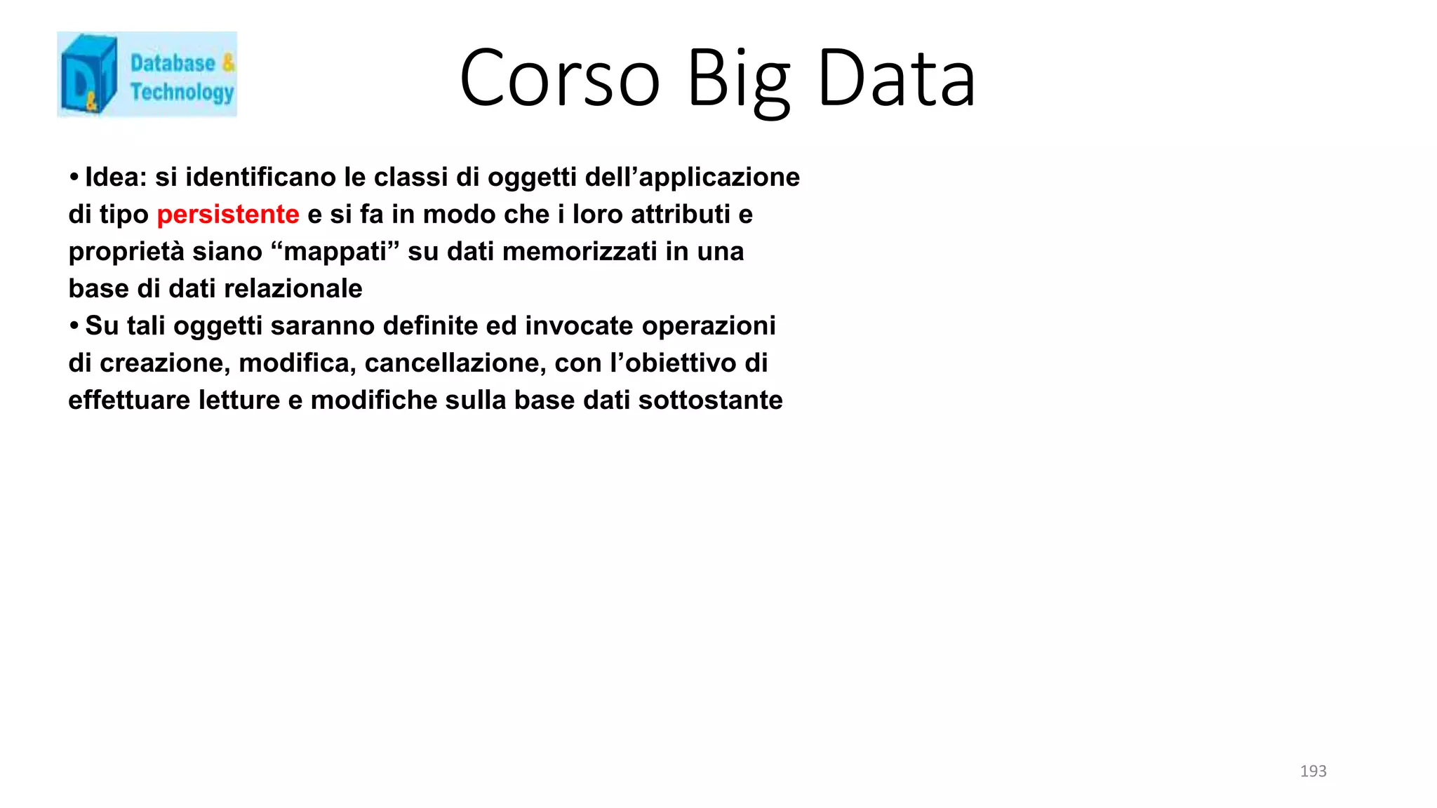 Corso Big Data
193
• Idea: si identificano le classi di oggetti dell’applicazione
di tipo persistente e si fa in modo che i loro attributi e
proprietà siano “mappati” su dati memorizzati in una
base di dati relazionale
• Su tali oggetti saranno definite ed invocate operazioni
di creazione, modifica, cancellazione, con l’obiettivo di
effettuare letture e modifiche sulla base dati sottostante
 