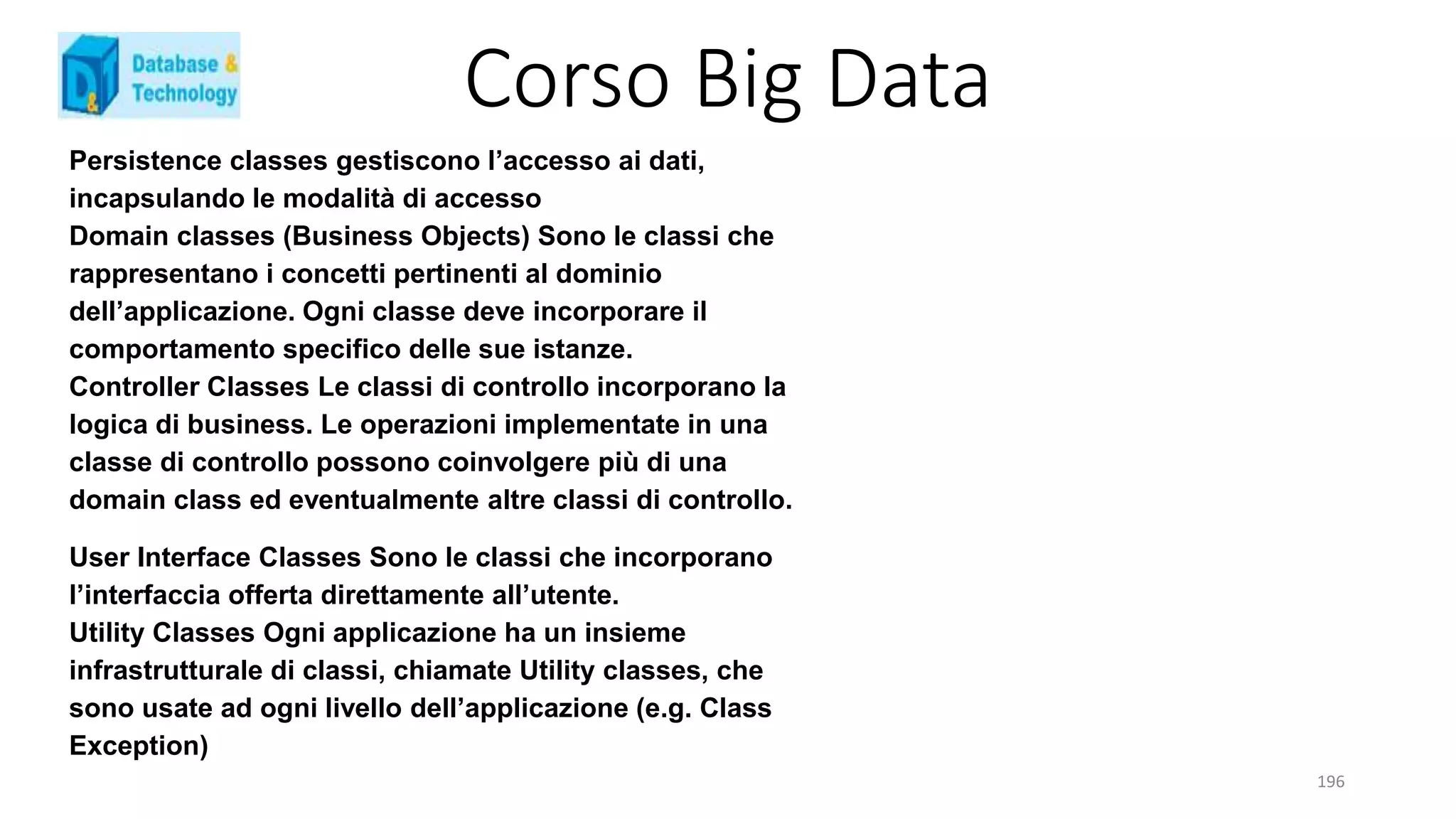 Corso Big Data
196
Persistence classes gestiscono l’accesso ai dati,
incapsulando le modalità di accesso
Domain classes (Business Objects) Sono le classi che
rappresentano i concetti pertinenti al dominio
dell’applicazione. Ogni classe deve incorporare il
comportamento specifico delle sue istanze.
Controller Classes Le classi di controllo incorporano la
logica di business. Le operazioni implementate in una
classe di controllo possono coinvolgere più di una
domain class ed eventualmente altre classi di controllo.
User Interface Classes Sono le classi che incorporano
l’interfaccia offerta direttamente all’utente.
Utility Classes Ogni applicazione ha un insieme
infrastrutturale di classi, chiamate Utility classes, che
sono usate ad ogni livello dell’applicazione (e.g. Class
Exception)
 