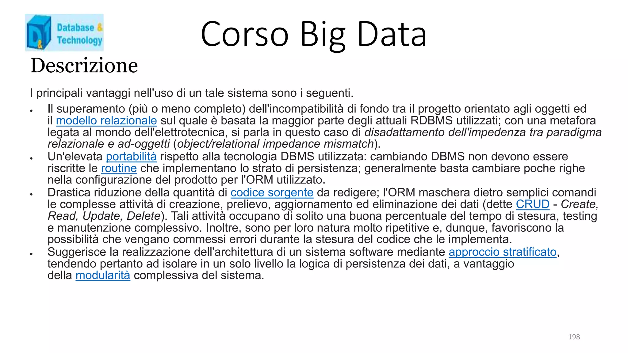 Corso Big Data
198
Descrizione
I principali vantaggi nell'uso di un tale sistema sono i seguenti.
 Il superamento (più o meno completo) dell'incompatibilità di fondo tra il progetto orientato agli oggetti ed
il modello relazionale sul quale è basata la maggior parte degli attuali RDBMS utilizzati; con una metafora
legata al mondo dell'elettrotecnica, si parla in questo caso di disadattamento dell'impedenza tra paradigma
relazionale e ad-oggetti (object/relational impedance mismatch).
 Un'elevata portabilità rispetto alla tecnologia DBMS utilizzata: cambiando DBMS non devono essere
riscritte le routine che implementano lo strato di persistenza; generalmente basta cambiare poche righe
nella configurazione del prodotto per l'ORM utilizzato.
 Drastica riduzione della quantità di codice sorgente da redigere; l'ORM maschera dietro semplici comandi
le complesse attività di creazione, prelievo, aggiornamento ed eliminazione dei dati (dette CRUD - Create,
Read, Update, Delete). Tali attività occupano di solito una buona percentuale del tempo di stesura, testing
e manutenzione complessivo. Inoltre, sono per loro natura molto ripetitive e, dunque, favoriscono la
possibilità che vengano commessi errori durante la stesura del codice che le implementa.
 Suggerisce la realizzazione dell'architettura di un sistema software mediante approccio stratificato,
tendendo pertanto ad isolare in un solo livello la logica di persistenza dei dati, a vantaggio
della modularità complessiva del sistema.
 