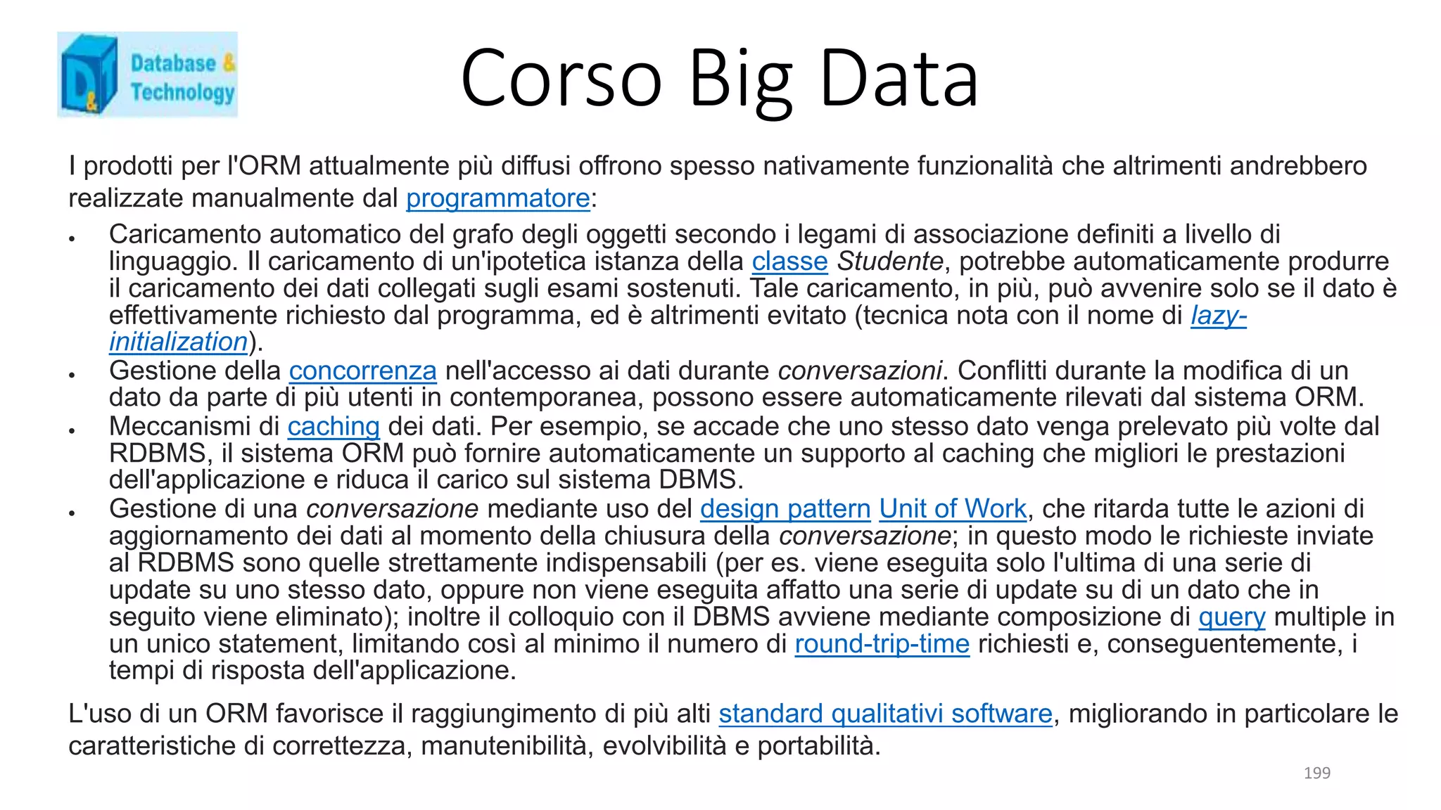 Corso Big Data
199
I prodotti per l'ORM attualmente più diffusi offrono spesso nativamente funzionalità che altrimenti andrebbero
realizzate manualmente dal programmatore:
 Caricamento automatico del grafo degli oggetti secondo i legami di associazione definiti a livello di
linguaggio. Il caricamento di un'ipotetica istanza della classe Studente, potrebbe automaticamente produrre
il caricamento dei dati collegati sugli esami sostenuti. Tale caricamento, in più, può avvenire solo se il dato è
effettivamente richiesto dal programma, ed è altrimenti evitato (tecnica nota con il nome di lazy-
initialization).
 Gestione della concorrenza nell'accesso ai dati durante conversazioni. Conflitti durante la modifica di un
dato da parte di più utenti in contemporanea, possono essere automaticamente rilevati dal sistema ORM.
 Meccanismi di caching dei dati. Per esempio, se accade che uno stesso dato venga prelevato più volte dal
RDBMS, il sistema ORM può fornire automaticamente un supporto al caching che migliori le prestazioni
dell'applicazione e riduca il carico sul sistema DBMS.
 Gestione di una conversazione mediante uso del design pattern Unit of Work, che ritarda tutte le azioni di
aggiornamento dei dati al momento della chiusura della conversazione; in questo modo le richieste inviate
al RDBMS sono quelle strettamente indispensabili (per es. viene eseguita solo l'ultima di una serie di
update su uno stesso dato, oppure non viene eseguita affatto una serie di update su di un dato che in
seguito viene eliminato); inoltre il colloquio con il DBMS avviene mediante composizione di query multiple in
un unico statement, limitando così al minimo il numero di round-trip-time richiesti e, conseguentemente, i
tempi di risposta dell'applicazione.
L'uso di un ORM favorisce il raggiungimento di più alti standard qualitativi software, migliorando in particolare le
caratteristiche di correttezza, manutenibilità, evolvibilità e portabilità.
 