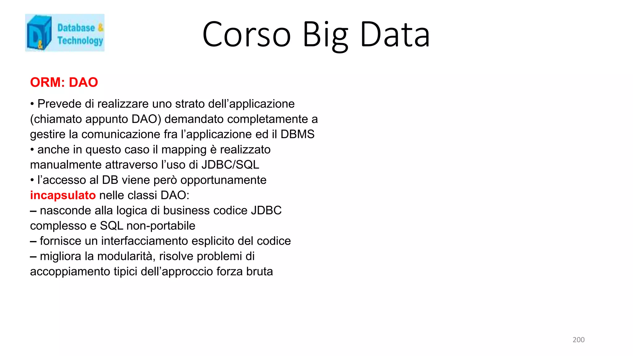 Corso Big Data
200
ORM: DAO
• Prevede di realizzare uno strato dell’applicazione
(chiamato appunto DAO) demandato completamente a
gestire la comunicazione fra l’applicazione ed il DBMS
• anche in questo caso il mapping è realizzato
manualmente attraverso l’uso di JDBC/SQL
• l’accesso al DB viene però opportunamente
incapsulato nelle classi DAO:
– nasconde alla logica di business codice JDBC
complesso e SQL non-portabile
– fornisce un interfacciamento esplicito del codice
– migliora la modularità, risolve problemi di
accoppiamento tipici dell’approccio forza bruta
 