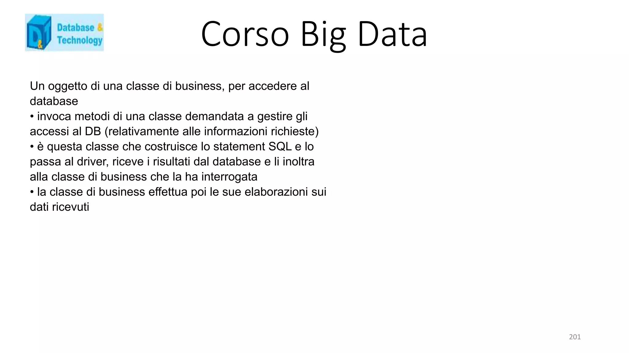 Corso Big Data
201
Un oggetto di una classe di business, per accedere al
database
• invoca metodi di una classe demandata a gestire gli
accessi al DB (relativamente alle informazioni richieste)
• è questa classe che costruisce lo statement SQL e lo
passa al driver, riceve i risultati dal database e li inoltra
alla classe di business che la ha interrogata
• la classe di business effettua poi le sue elaborazioni sui
dati ricevuti
 