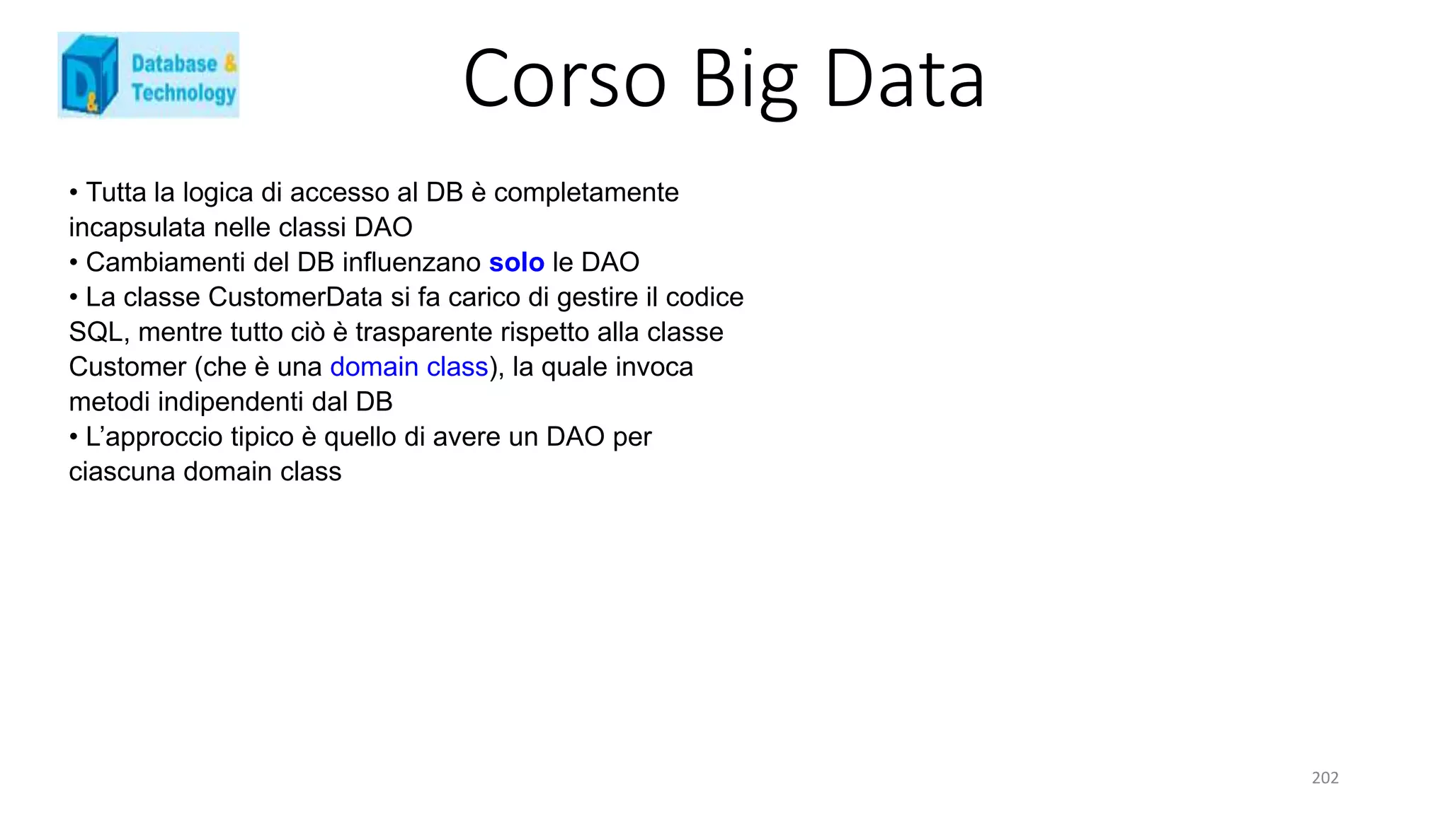 Corso Big Data
202
• Tutta la logica di accesso al DB è completamente
incapsulata nelle classi DAO
• Cambiamenti del DB influenzano solo le DAO
• La classe CustomerData si fa carico di gestire il codice
SQL, mentre tutto ciò è trasparente rispetto alla classe
Customer (che è una domain class), la quale invoca
metodi indipendenti dal DB
• L’approccio tipico è quello di avere un DAO per
ciascuna domain class
 