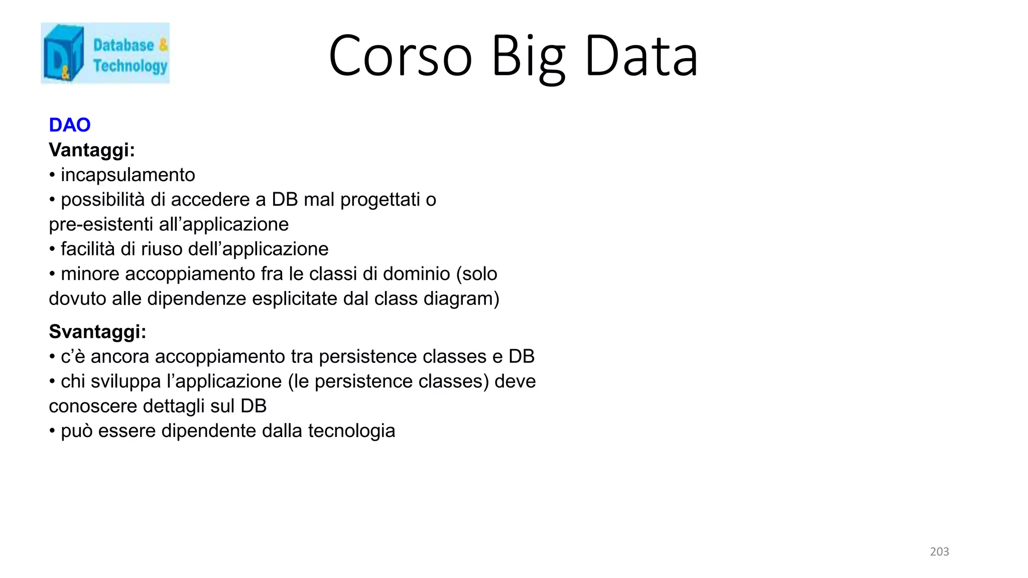 Corso Big Data
203
DAO
Vantaggi:
• incapsulamento
• possibilità di accedere a DB mal progettati o
pre-esistenti all’applicazione
• facilità di riuso dell’applicazione
• minore accoppiamento fra le classi di dominio (solo
dovuto alle dipendenze esplicitate dal class diagram)
Svantaggi:
• c’è ancora accoppiamento tra persistence classes e DB
• chi sviluppa l’applicazione (le persistence classes) deve
conoscere dettagli sul DB
• può essere dipendente dalla tecnologia
 