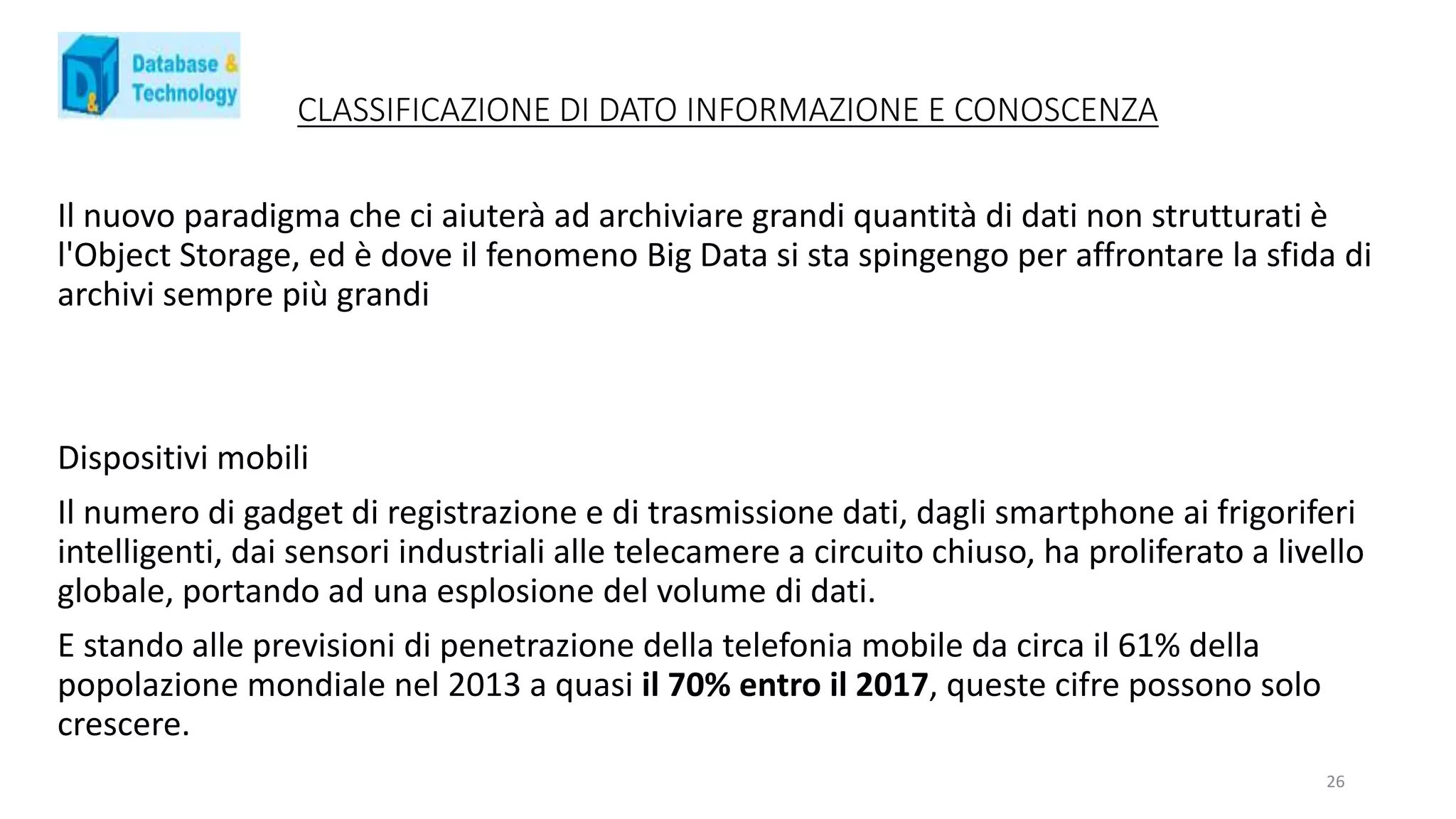 CLASSIFICAZIONE DI DATO INFORMAZIONE E CONOSCENZA
Il nuovo paradigma che ci aiuterà ad archiviare grandi quantità di dati non strutturati è
l'Object Storage, ed è dove il fenomeno Big Data si sta spingengo per affrontare la sfida di
archivi sempre più grandi
Dispositivi mobili
Il numero di gadget di registrazione e di trasmissione dati, dagli smartphone ai frigoriferi
intelligenti, dai sensori industriali alle telecamere a circuito chiuso, ha proliferato a livello
globale, portando ad una esplosione del volume di dati.
E stando alle previsioni di penetrazione della telefonia mobile da circa il 61% della
popolazione mondiale nel 2013 a quasi il 70% entro il 2017, queste cifre possono solo
crescere.
26
 